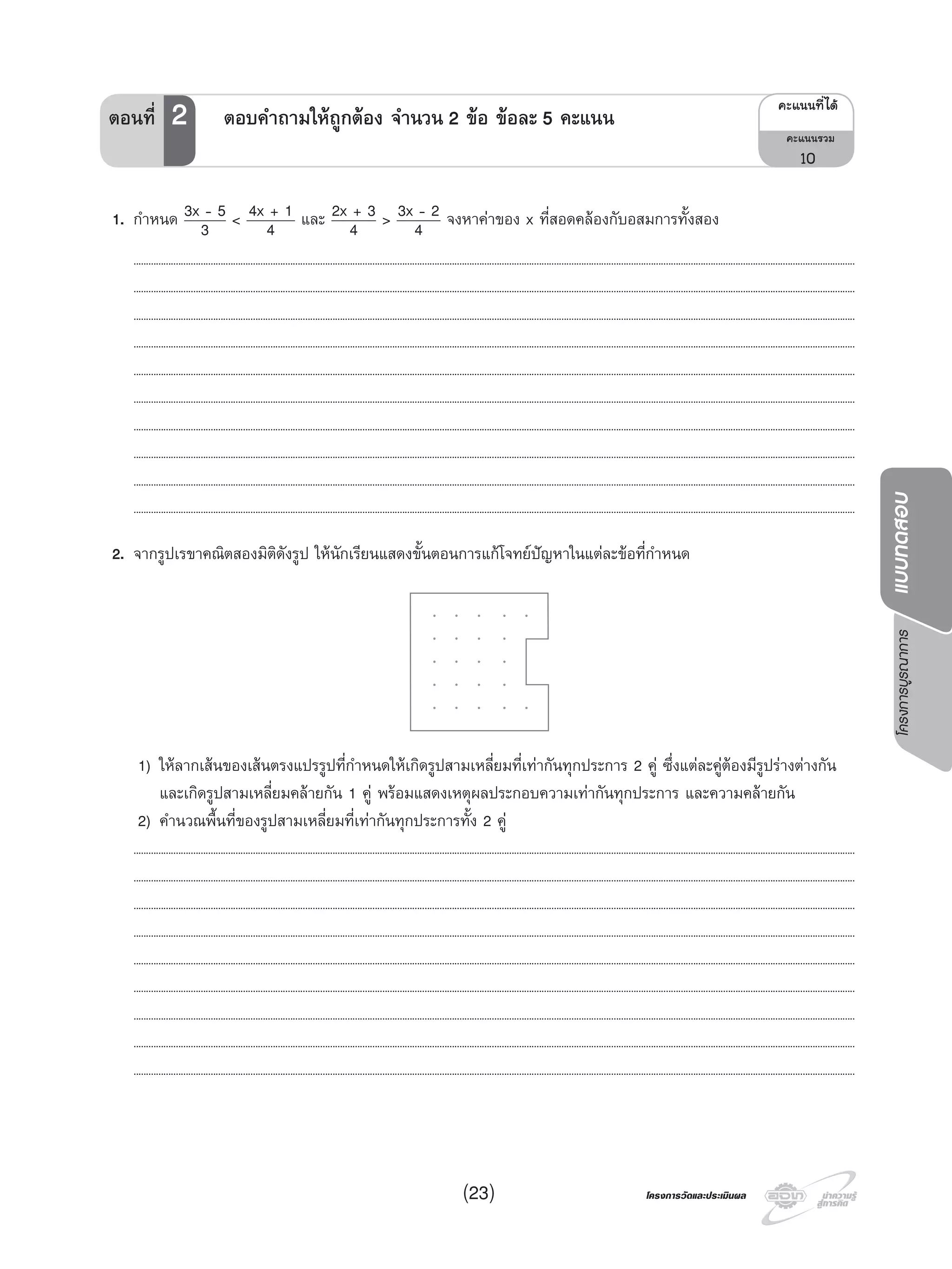 โครงการบูรณาการแบบทดสอบ
โครงการวัดและประเมินผลโครงการวัดและประเมินผล(23)
1. กําหนด 3x - 5
3 < 4x + 1
4 และ 2x + 3
4 > 3x - 2
4 จงหาคาของ x ที่สอดคลองกับอสมการทั้งสอง
..................................................................................................................................................................................................................................................................................................
..................................................................................................................................................................................................................................................................................................
..................................................................................................................................................................................................................................................................................................
..................................................................................................................................................................................................................................................................................................
..................................................................................................................................................................................................................................................................................................
..................................................................................................................................................................................................................................................................................................
..................................................................................................................................................................................................................................................................................................
..................................................................................................................................................................................................................................................................................................
..................................................................................................................................................................................................................................................................................................
..................................................................................................................................................................................................................................................................................................
2. จากรูปเรขาคณิตสองมิติดังรูป ใหนักเรียนแสดงขั้นตอนการแกโจทยปญหาในแตละขอที่กําหนด
1) ใหลากเสนของเสนตรงแปรรูปที่กําหนดใหเกิดรูปสามเหลี่ยมที่เทากันทุกประการ 2 คู ซึ่งแตละคูตองมีรูปรางตางกัน
และเกิดรูปสามเหลี่ยมคลายกัน 1 คู พรอมแสดงเหตุผลประกอบความเทากันทุกประการ และความคลายกัน
2) คํานวณพื้นที่ของรูปสามเหลี่ยมที่เทากันทุกประการทั้ง 2 คู
..................................................................................................................................................................................................................................................................................................
..................................................................................................................................................................................................................................................................................................
..................................................................................................................................................................................................................................................................................................
..................................................................................................................................................................................................................................................................................................
..................................................................................................................................................................................................................................................................................................
..................................................................................................................................................................................................................................................................................................
..................................................................................................................................................................................................................................................................................................
..................................................................................................................................................................................................................................................................................................
..................................................................................................................................................................................................................................................................................................
¤Ðá¹¹·Õèä´Œ
¤Ðá¹¹ÃÇÁ
10
ตอนที่ 2 ตอบคําถามใหถูกตอง จํานวน 2 ขอ ขอละ 5 คะแนน
 