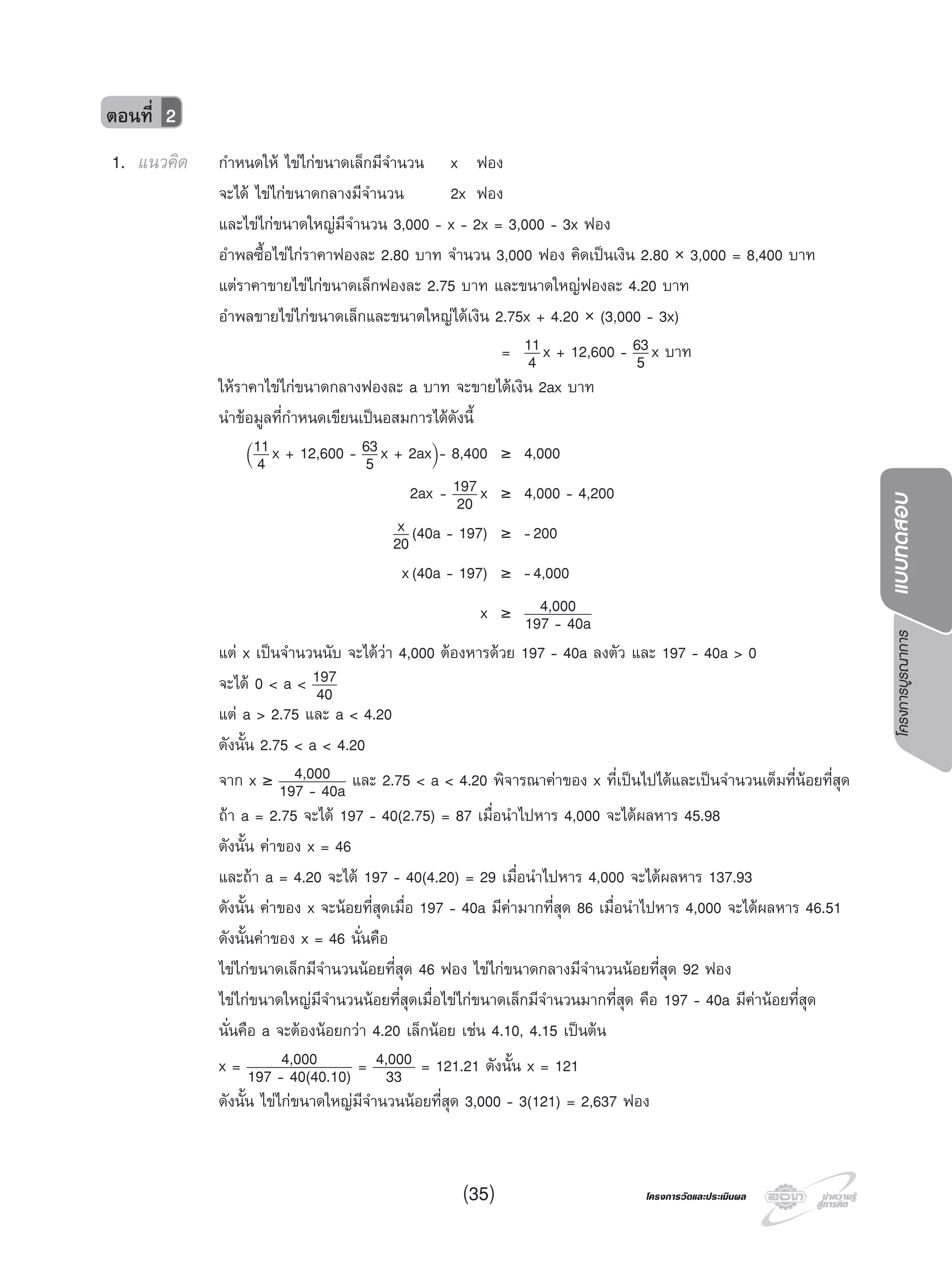 โครงการบูรณาการแบบทดสอบ
โครงการวัดและประเมินผลโครงการวัดและประเมินผล(35)
ตอนที่ 2
1. แนวคิด กําหนดให ไขไกขนาดเล็กมีจํานวน x ฟอง
จะได ไขไกขนาดกลางมีจํานวน 2x ฟอง
และไขไกขนาดใหญมีจํานวน 3,000 - x - 2x = 3,000 - 3x ฟอง
อําพลซื้อไขไกราคาฟองละ 2.80 บาท จํานวน 3,000 ฟอง คิดเปนเงิน 2.80 × 3,000 = 8,400 บาท
แตราคาขายไขไกขนาดเล็กฟองละ 2.75 บาท และขนาดใหญฟองละ 4.20 บาท
อําพลขายไขไกขนาดเล็กและขนาดใหญไดเงิน 2.75x + 4.20 × (3,000 - 3x)
= 11
4 x + 12,600 - 63
5 x บาท
ใหราคาไขไกขนาดกลางฟองละ a บาท จะขายไดเงิน 2ax บาท
นําขอมูลที่กําหนดเขียนเปนอสมการไดดังนี้
(
11
4 x + 12,600 - 63
5 x + 2ax)
- 8,400 ≥ 4,000
2ax - 197
20 x ≥ 4,000 - 4,200
x
20(40a - 197) ≥ -200
x(40a - 197) ≥ -4,000
x ≥ 4,000
197 - 40a
แต x เปนจํานวนนับ จะไดวา 4,000 ตองหารดวย 197 - 40a ลงตัว และ 197 - 40a > 0
จะได 0 < a < 197
40
แต a > 2.75 และ a < 4.20
ดังนั้น 2.75 < a < 4.20
จาก x ≥ 4,000
197 - 40a และ 2.75 < a < 4.20 พิจารณาคาของ x ที่เปนไปไดและเปนจํานวนเต็มที่นอยที่สุด
ถา a = 2.75 จะได 197 - 40(2.75) = 87 เมื่อนําไปหาร 4,000 จะไดผลหาร 45.98
ดังนั้น คาของ x = 46
และถา a = 4.20 จะได 197 - 40(4.20) = 29 เมื่อนําไปหาร 4,000 จะไดผลหาร 137.93
ดังนั้น คาของ x จะนอยที่สุดเมื่อ 197 - 40a มีคามากที่สุด 86 เมื่อนําไปหาร 4,000 จะไดผลหาร 46.51
ดังนั้นคาของ x = 46 นั่นคือ
ไขไกขนาดเล็กมีจํานวนนอยที่สุด 46 ฟอง ไขไกขนาดกลางมีจํานวนนอยที่สุด 92 ฟอง
ไขไกขนาดใหญมีจํานวนนอยที่สุดเมื่อไขไกขนาดเล็กมีจํานวนมากที่สุด คือ 197 - 40a มีคานอยที่สุด
นั่นคือ a จะตองนอยกวา 4.20 เล็กนอย เชน 4.10, 4.15 เปนตน
x = 4,000
197 - 40(40.10) = 4,000
33 = 121.21 ดังนั้น x = 121
ดังนั้น ไขไกขนาดใหญมีจํานวนนอยที่สุด 3,000 - 3(121) = 2,637 ฟอง
 