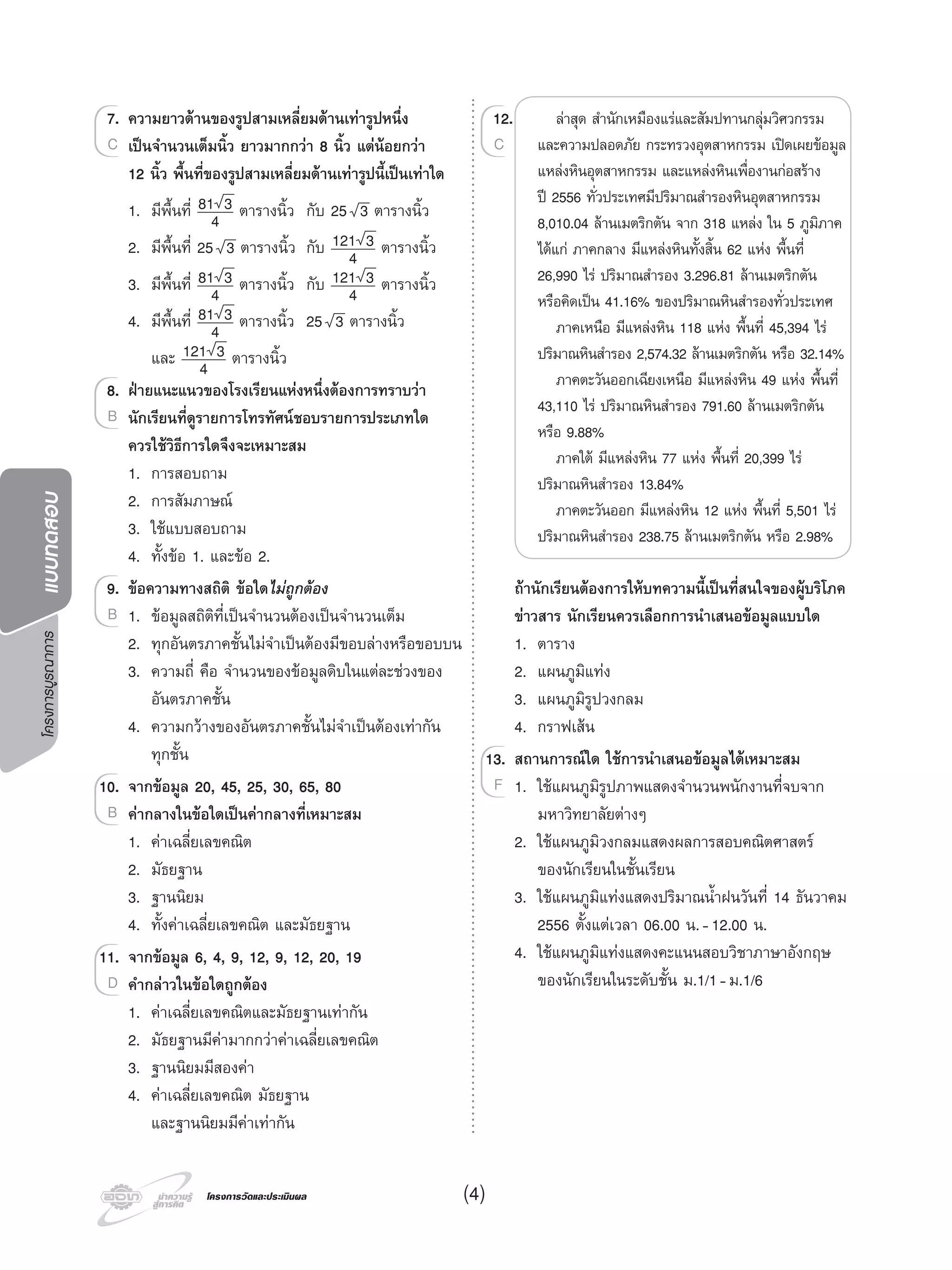 โครงการบูรณาการแบบทดสอบ
โครงการวัดและประเมินผลโครงการวัดและประเมินผล (4)
7. ความยาวดานของรูปสามเหลี่ยมดานเทารูปหนึ่ง
เปนจํานวนเต็มนิ้ว ยาวมากกวา 8 นิ้ว แตนอยกวา
12 นิ้ว พื้นที่ของรูปสามเหลี่ยมดานเทารูปนี้เปนเทาใด
1. มีพื้นที่ 81 3
4 ตารางนิ้ว กับ 25 3 ตารางนิ้ว
2. มีพื้นที่ 25 3 ตารางนิ้ว กับ 121 3
4 ตารางนิ้ว
3. มีพื้นที่ 81 3
4 ตารางนิ้ว กับ 121 3
4 ตารางนิ้ว
4. มีพื้นที่ 81 3
4 ตารางนิ้ว 25 3 ตารางนิ้ว
และ 121 3
4 ตารางนิ้ว
8. ฝายแนะแนวของโรงเรียนแหงหนึ่งตองการทราบวา
นักเรียนที่ดูรายการโทรทัศนชอบรายการประเภทใด
ควรใชวิธีการใดจึงจะเหมาะสม
1. การสอบถาม
2. การสัมภาษณ
3. ใชแบบสอบถาม
4. ทั้งขอ 1. และขอ 2.
9. ขอความทางสถิติ ขอใดไมถูกตอง
1. ขอมูลสถิติที่เปนจํานวนตองเปนจํานวนเต็ม
2. ทุกอันตรภาคชั้นไมจําเปนตองมีขอบลางหรือขอบบน
3. ความถี่ คือ จํานวนของขอมูลดิบในแตละชวงของ
อันตรภาคชั้น
4. ความกวางของอันตรภาคชั้นไมจําเปนตองเทากัน
ทุกชั้น
10. จากขอมูล 20, 45, 25, 30, 65, 80
คากลางในขอใดเปนคากลางที่เหมาะสม
1. คาเฉลี่ยเลขคณิต
2. มัธยฐาน
3. ฐานนิยม
4. ทั้งคาเฉลี่ยเลขคณิต และมัธยฐาน
11. จากขอมูล 6, 4, 9, 12, 9, 12, 20, 19
คํากลาวในขอใดถูกตอง
1. คาเฉลี่ยเลขคณิตและมัธยฐานเทากัน
2. มัธยฐานมีคามากกวาคาเฉลี่ยเลขคณิต
3. ฐานนิยมมีสองคา
4. คาเฉลี่ยเลขคณิต มัธยฐาน
และฐานนิยมมีคาเทากัน
7.
เปนจํานวนเต็มนิ้ว ยาวมากกวา 8 นิ้ว แตนอยกวา
7. ความยาวดานของรูปสามเหลี่ยมดานเทารูปหนึ่ง
เปนจํานวนเต็มนิ้ว ยาวมากกวา 8 นิ้ว แตนอยกวาเปนจํานวนเต็มนิ้ว ยาวมากกวา 8 นิ้ว แตนอยกวาC เปนจํานวนเต็มนิ้ว ยาวมากกวา 8 นิ้ว แตนอยกวา
8.
นักเรียนที่ดูรายการโทรทัศนชอบรายการประเภทใด
8. ฝายแนะแนวของโรงเรียนแหงหนึ่งตองการทราบวา
นักเรียนที่ดูรายการโทรทัศนชอบรายการประเภทใดนักเรียนที่ดูรายการโทรทัศนชอบรายการประเภทใดB นักเรียนที่ดูรายการโทรทัศนชอบรายการประเภทใด
9.9. ขอความทางสถิติ ขอใด
1. ขอมูลสถิติที่เปนจํานวนตองเปนจํานวนเต็มB
10.
คากลางในขอใดเปนคากลางที่เหมาะสม
10. จากขอมูล 20, 45, 25, 30, 65, 80
คากลางในขอใดเปนคากลางที่เหมาะสมคากลางในขอใดเปนคากลางที่เหมาะสมB คากลางในขอใดเปนคากลางที่เหมาะสม
11.
คํากลาวในขอใดถูกตอง
11. จากขอมูล 6, 4, 9, 12, 9, 12, 20, 19
คํากลาวในขอใดถูกตองคํากลาวในขอใดถูกตองD คํากลาวในขอใดถูกตอง
12. ลาสุด สํานักเหมืองแรและสัมปทานกลุมวิศวกรรม
และความปลอดภัย กระทรวงอุตสาหกรรม เปดเผยขอมูล
แหลงหินอุตสาหกรรม และแหลงหินเพื่องานกอสราง
ป 2556 ทั่วประเทศมีปริมาณสํารองหินอุตสาหกรรม
8,010.04 ลานเมตริกตัน จาก 318 แหลง ใน 5 ภูมิภาค
ไดแก ภาคกลาง มีแหลงหินทั้งสิ้น 62 แหง พื้นที่
26,990 ไร ปริมาณสํารอง 3.296.81 ลานเมตริกตัน
หรือคิดเปน 41.16% ของปริมาณหินสํารองทั่วประเทศ
ภาคเหนือ มีแหลงหิน 118 แหง พื้นที่ 45,394 ไร
ปริมาณหินสํารอง 2,574.32 ลานเมตริกตัน หรือ 32.14%
ภาคตะวันออกเฉียงเหนือ มีแหลงหิน 49 แหง พื้นที่
43,110 ไร ปริมาณหินสํารอง 791.60 ลานเมตริกตัน
หรือ 9.88%
ภาคใต มีแหลงหิน 77 แหง พื้นที่ 20,399 ไร
ปริมาณหินสํารอง 13.84%
ภาคตะวันออก มีแหลงหิน 12 แหง พื้นที่ 5,501 ไร
ปริมาณหินสํารอง 238.75 ลานเมตริกตัน หรือ 2.98%
ถานักเรียนตองการใหบทความนี้เปนที่สนใจของผูบริโภค
ขาวสาร นักเรียนควรเลือกการนําเสนอขอมูลแบบใด
1. ตาราง
2. แผนภูมิแทง
3. แผนภูมิรูปวงกลม
4. กราฟเสน
13. สถานการณใด ใชการนําเสนอขอมูลไดเหมาะสม
1. ใชแผนภูมิรูปภาพแสดงจํานวนพนักงานที่จบจาก
มหาวิทยาลัยตางๆ
2. ใชแผนภูมิวงกลมแสดงผลการสอบคณิตศาสตร
ของนักเรียนในชั้นเรียน
3. ใชแผนภูมิแทงแสดงปริมาณนํ้าฝนวันที่ 14 ธันวาคม
2556 ตั้งแตเวลา 06.00 น.-12.00 น.
4. ใชแผนภูมิแทงแสดงคะแนนสอบวิชาภาษาอังกฤษ
ของนักเรียนในระดับชั้น ม.1/1-ม.1/6
12.
C
13.13. สถานการณใด ใชการนําเสนอขอมูลไดเหมาะสม
1. ใชแผนภูมิรูปภาพแสดงจํานวนพนักงานที่จบจากF
 