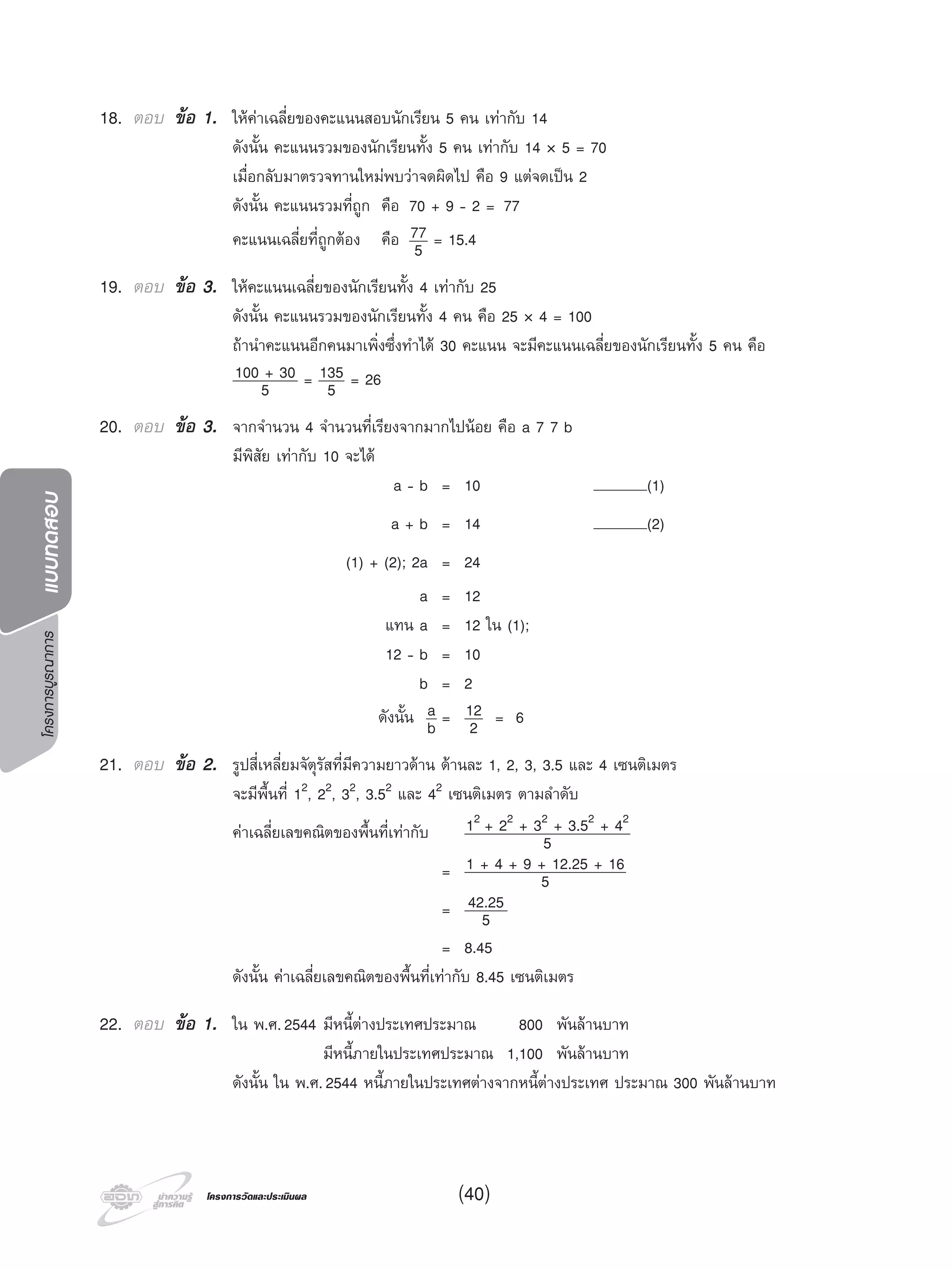 โครงการบูรณาการแบบทดสอบ
โครงการวัดและประเมินผลโครงการวัดและประเมินผล (40)
18. ตอบ ขอ 1. ใหคาเฉลี่ยของคะแนนสอบนักเรียน 5 คน เทากับ 14
ดังนั้น คะแนนรวมของนักเรียนทั้ง 5 คน เทากับ 14 × 5 = 70
เมื่อกลับมาตรวจทานใหมพบวาจดผิดไป คือ 9 แตจดเปน 2
ดังนั้น คะแนนรวมที่ถูก คือ 70 + 9 - 2 = 77
คะแนนเฉลี่ยที่ถูกตอง คือ 77
5 = 15.4
19. ตอบ ขอ 3. ใหคะแนนเฉลี่ยของนักเรียนทั้ง 4 เทากับ 25
ดังนั้น คะแนนรวมของนักเรียนทั้ง 4 คน คือ 25 × 4 = 100
ถานําคะแนนอีกคนมาเพิ่งซึ่งทําได 30 คะแนน จะมีคะแนนเฉลี่ยของนักเรียนทั้ง 5 คน คือ
100 + 30
5 = 135
5 = 26
20. ตอบ ขอ 3. จากจํานวน 4 จํานวนที่เรียงจากมากไปนอย คือ a 7 7 b
มีพิสัย เทากับ 10 จะได
a - b = 10 (1)
a + b = 14 (2)
(1) + (2); 2a = 24
a =12
แทน a = 12 ใน (1);
12 - b = 10
b =2
ดังนั้น a
b = 12
2 = 6
21. ตอบ ขอ 2. รูปสี่เหลี่ยมจัตุรัสที่มีความยาวดาน ดานละ 1, 2, 3, 3.5 และ 4 เซนติเมตร
จะมีพื้นที่ 12, 22, 32, 3.52 และ 42 เซนติเมตร ตามลําดับ
คาเฉลี่ยเลขคณิตของพื้นที่เทากับ 12 + 22 + 32 + 3.52 + 42
5
= 1 + 4 + 9 + 12.25 + 16
5
= 42.25
5
= 8.45
ดังนั้น คาเฉลี่ยเลขคณิตของพื้นที่เทากับ 8.45 เซนติเมตร
22. ตอบ ขอ 1. ใน พ.ศ.2544 มีหนี้ตางประเทศประมาณ 800 พันลานบาท
มีหนี้ภายในประเทศประมาณ 1,100 พันลานบาท
ดังนั้น ใน พ.ศ.2544 หนี้ภายในประเทศตางจากหนี้ตางประเทศ ประมาณ 300 พันลานบาท
 
