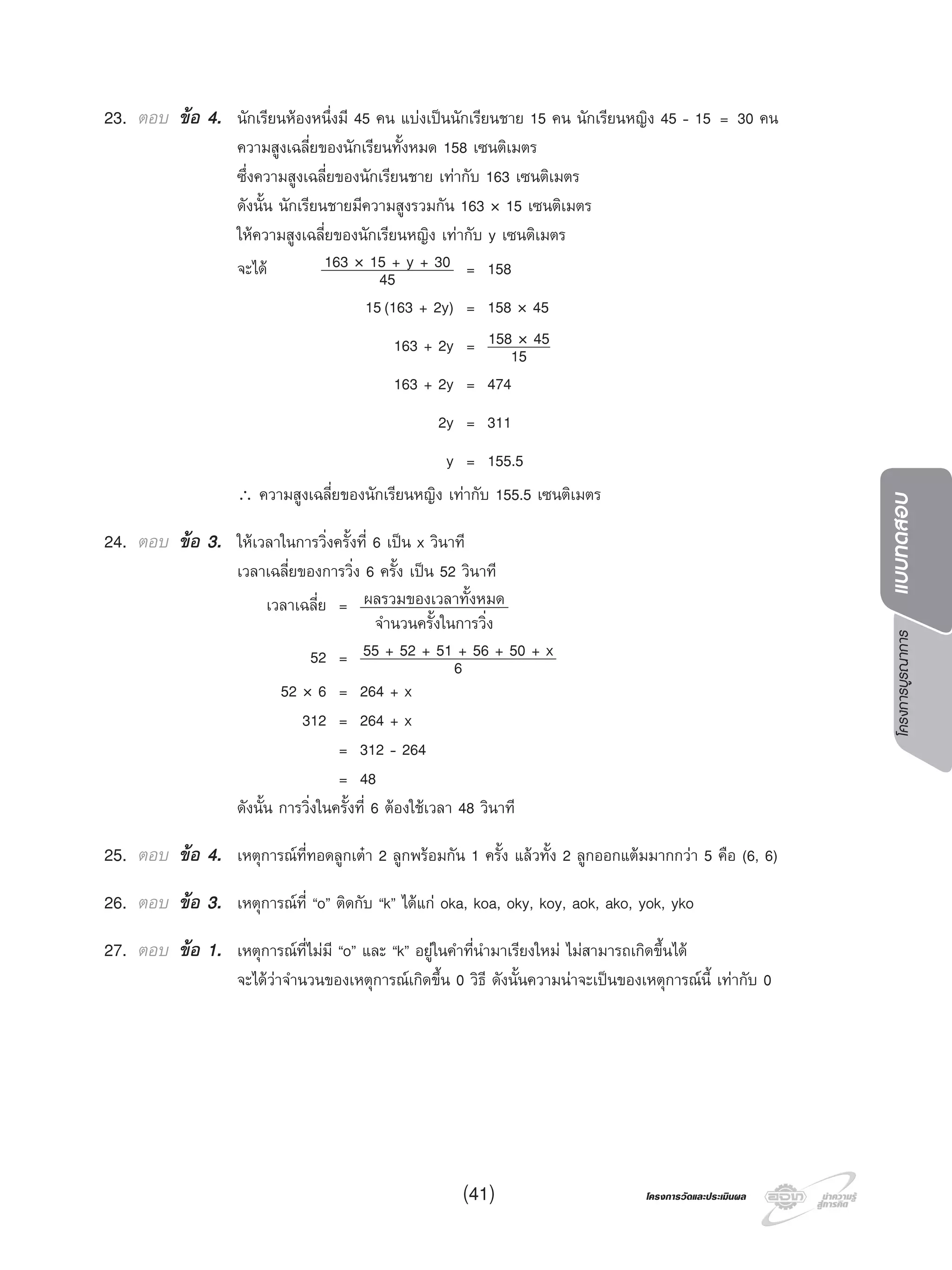 โครงการบูรณาการแบบทดสอบ
โครงการวัดและประเมินผลโครงการวัดและประเมินผล(41)
23. ตอบ ขอ 4. นักเรียนหองหนึ่งมี 45 คน แบงเปนนักเรียนชาย 15 คน นักเรียนหญิง 45 - 15 = 30 คน
ความสูงเฉลี่ยของนักเรียนทั้งหมด 158 เซนติเมตร
ซึ่งความสูงเฉลี่ยของนักเรียนชาย เทากับ 163 เซนติเมตร
ดังนั้น นักเรียนชายมีความสูงรวมกัน 163 × 15 เซนติเมตร
ใหความสูงเฉลี่ยของนักเรียนหญิง เทากับ y เซนติเมตร
จะได 163 × 15 + y + 30
45 = 158
15(163 + 2y) = 158 × 45
163 + 2y = 158 × 45
15
163 + 2y = 474
2y = 311
y = 155.5
∴ ความสูงเฉลี่ยของนักเรียนหญิง เทากับ 155.5 เซนติเมตร
24. ตอบ ขอ 3. ใหเวลาในการวิ่งครั้งที่ 6 เปน x วินาที
เวลาเฉลี่ยของการวิ่ง 6 ครั้ง เปน 52 วินาที
เวลาเฉลี่ย = ผลรวมของเวลาทั้งหมด
จํานวนครั้งในการวิ่ง
52 = 55 + 52 + 51 + 56 + 50 + x
6
52 × 6 = 264 + x
312 = 264 + x
= 312 - 264
= 48
ดังนั้น การวิ่งในครั้งที่ 6 ตองใชเวลา 48 วินาที
25. ตอบ ขอ 4. เหตุการณที่ทอดลูกเตา 2 ลูกพรอมกัน 1 ครั้ง แลวทั้ง 2 ลูกออกแตมมากกวา 5 คือ (6, 6)
26. ตอบ ขอ 3. เหตุการณที่ “o” ติดกับ “k” ไดแก oka, koa, oky, koy, aok, ako, yok, yko
27. ตอบ ขอ 1. เหตุการณที่ไมมี “o” และ “k” อยูในคําที่นํามาเรียงใหม ไมสามารถเกิดขึ้นได
จะไดวาจํานวนของเหตุการณเกิดขึ้น 0 วิธี ดังนั้นความนาจะเปนของเหตุการณนี้ เทากับ 0
 