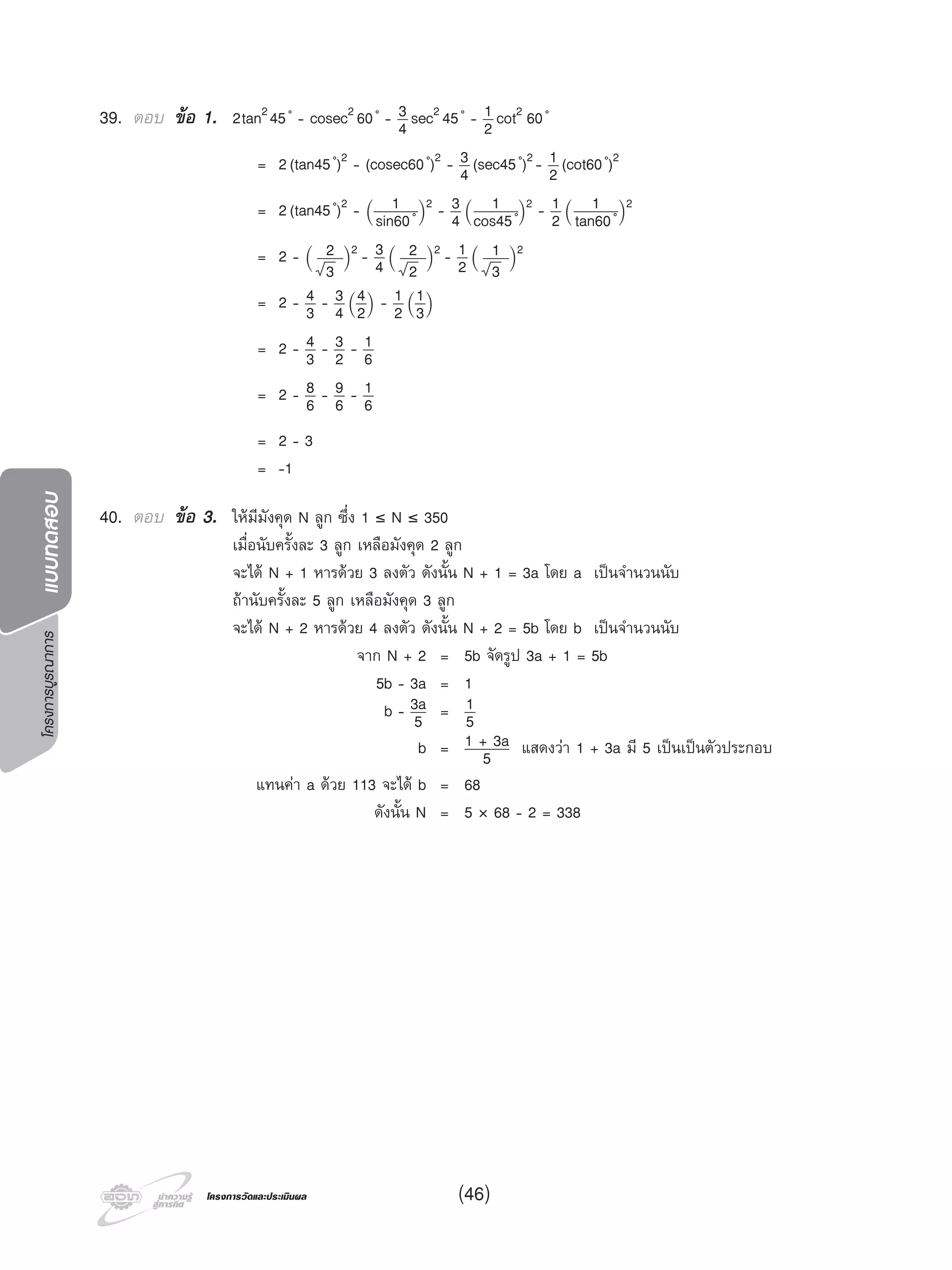 โครงการบูรณาการแบบทดสอบ
โครงการวัดและประเมินผลโครงการวัดและประเมินผล (46)
39. ตอบ ขอ 1. 2tan245 ํ - cosec2 60 ํ - 3
4 sec2 45 ํ - 1
2 cot2 60 ํ
= 2(tan45 ํ)2 - (cosec60 ํ)2 - 3
4 (sec45 ํ)2 - 1
2 (cot60 ํ)2
= 2(tan45 ํ)2 - (
1
sin60 ํ)
2 - 3
4 (
1
cos45 ํ)
2 - 1
2 (
1
tan60 ํ)
2
= 2 - (
2
3 )
2 - 3
4 (
2
2 )
2 - 1
2 (
1
3 )
2
= 2 - 4
3 - 3
4 (
4
2)
- 1
2 (
1
3)
= 2 - 4
3 - 3
2 - 1
6
= 2 - 8
6 - 9
6 - 1
6
= 2 - 3
= -1
40. ตอบ ขอ 3. ใหมีมังคุด N ลูก ซึ่ง 1 ≤ N ≤ 350
เมื่อนับครั้งละ 3 ลูก เหลือมังคุด 2 ลูก
จะได N + 1 หารดวย 3 ลงตัว ดังนั้น N + 1 = 3a โดย a เปนจํานวนนับ
ถานับครั้งละ 5 ลูก เหลือมังคุด 3 ลูก
จะได N + 2 หารดวย 4 ลงตัว ดังนั้น N + 2 = 5b โดย b เปนจํานวนนับ
จาก N + 2 = 5b จัดรูป 3a + 1 = 5b
5b - 3a = 1
b - 3a
5 = 1
5
b = 1 + 3a
5 แสดงวา 1 + 3a มี 5 เปนเปนตัวประกอบ
แทนคา a ดวย 113 จะได b = 68
ดังนั้น N = 5 × 68 - 2 = 338
 