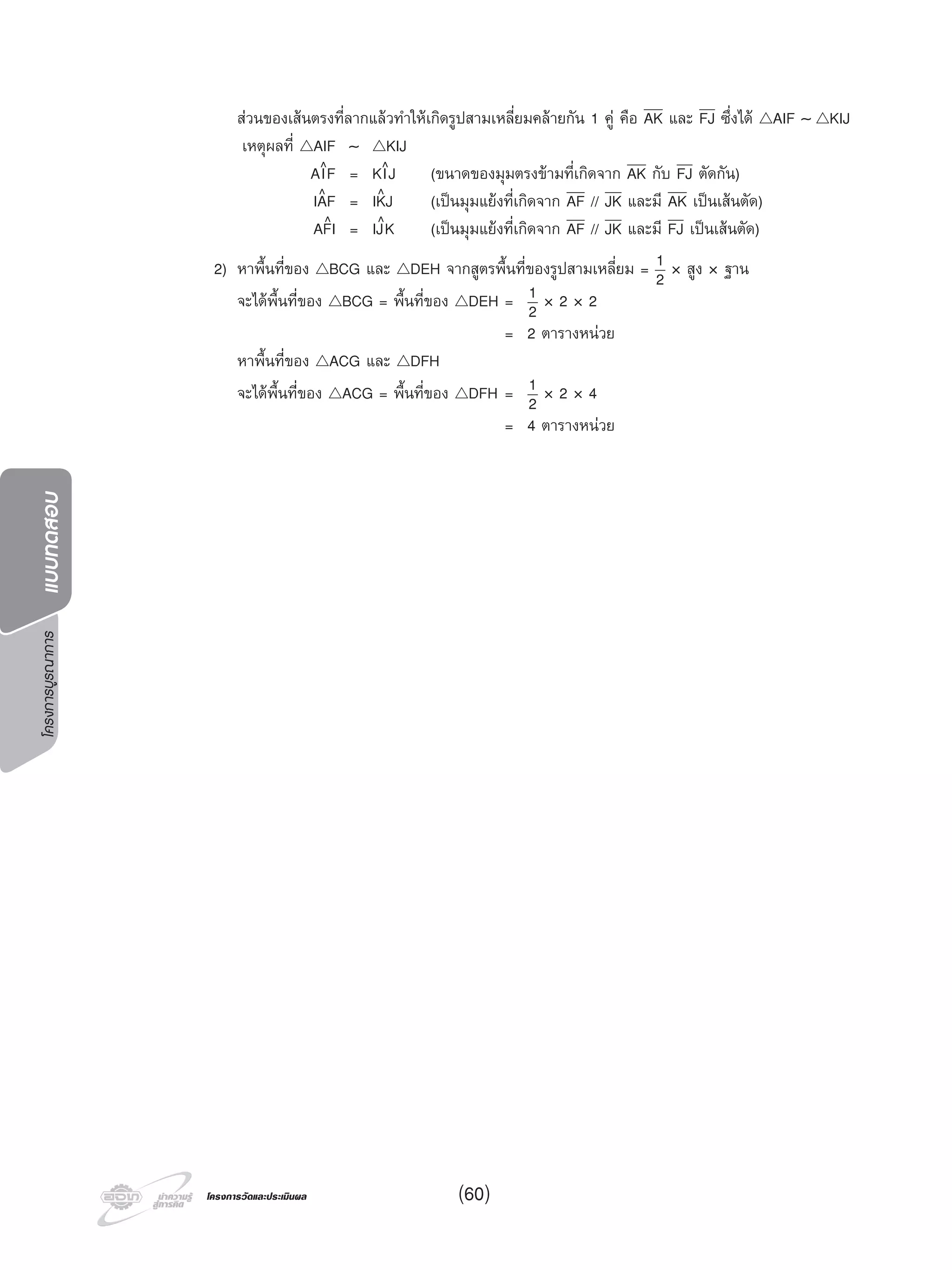 โครงการบูรณาการแบบทดสอบ
โครงการวัดและประเมินผลโครงการวัดและประเมินผล (60)
สวนของเสนตรงที่ลากแลวทําใหเกิดรูปสามเหลี่ยมคลายกัน 1 คู คือ AK และ FJ ซึ่งได △AIF ∼ △KIJ
เหตุผลที่ △AIF ∼ △KIJ
AI^F = KI^J (ขนาดของมุมตรงขามที่เกิดจาก AK กับ FJ ตัดกัน)
IA^F = IK^J (เปนมุมแยงที่เกิดจาก AF // JK และมี AK เปนเสนตัด)
AF^I = IJ^K (เปนมุมแยงที่เกิดจาก AF // JK และมี FJ เปนเสนตัด)
2) หาพื้นที่ของ △BCG และ △DEH จากสูตรพื้นที่ของรูปสามเหลี่ยม = 1
2 × สูง × ฐาน
จะไดพื้นที่ของ △BCG = พื้นที่ของ △DEH = 1
2 × 2 × 2
= 2 ตารางหนวย
หาพื้นที่ของ △ACG และ △DFH
จะไดพื้นที่ของ △ACG = พื้นที่ของ △DFH = 1
2 × 2 × 4
= 4 ตารางหนวย
 