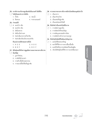 โครงการวัดและประเมินผลโครงการวัดและประเมินผล
โครงการบูรณาการแบบทดสอบ
35. หากพิจารณาถึงกระดูกสันหลังเปนเกณฑ สิ่งมีชีวิต
ในขอใดแตกตางจากขออื่น
1. กิ้งกือ 2. ฟองนํ้า
3. ลิ่นทะเล 4. ซาลาแมนเดอร
36. กําหนดให
A ดอกมี 3 กลีบ
B ดอกมี 5 กลีบ
C เสนใบขนาน
D เสนใบเปนรางแห
E ทอลําเลียงกระจายทั่วลําตน
F ทอลําเลียงเรียงเปนวงรอบลําตน
ตนมะมวงจะมีลักษณะตามขอใด
1. A C E 2. A D E
3. B D F 4. B C F
37. ขอใดสงผลใหเกิดการสูญเสียความหลากหลายทางชีวภาพ
นอยที่สุด
1. ภูเขาไฟปะทุ
2. การตัดไมทําลายปา
3. การสรางพื้นที่เกษตรกรรม
4. การขยายพื้นที่เพื่อที่อยูอาศัย
35.35. หากพิจารณาถึงกระดูกสันหลังเปนเกณฑ สิ่งมีชีวิต
ในขอใดแตกตางจากขออื่นD
36.36. กําหนดให
A ดอกมี 3 กลีบD
37.37. ขอใดสงผลใหเกิดการสูญเสียความหลากหลายทางชีวภาพ
นอยที่สุดB
38. ความหลากหลายทางชีวภาพมีประโยชนตอมนุษยอยางไร
1. เปนอาหาร
2. เปนยารักษาโรค
3. เปนแหลงที่อยูอาศัย
4. เปนแหลงของปจจัยสี่
39. ขอใดจัดวาเปนเทคโนโลยีชีวภาพ
1. การผลิตถานดูดกลิ่น
2. การผลิตตะไครหอมไลยุง
3. การผลิตแอลกอฮอลจากออย
4. การผลิตนํ้ายาลางจานจากมะกรูด
40. ขอใดจัดเปนสิ่งมีชีวิตดัดแปรพันธุกรรม
1. แตงโมที่มีผลขนาดใหญ
2. ดอกไมที่ไดจากการเพาะเลี้ยงเนื้อเยื่อ
3. แบคทีเรียที่สามารถผลิตฮอรโมนอินซูลิน
4. กลวยไมพันธุใหมที่ไดจากการฉายรังสีแกมมา
38.38. ความหลากหลายทางชีวภาพมีประโยชนตอมนุษยอยางไร
1. เปนอาหารB
39.39. ขอใดจัดวาเปนเทคโนโลยีชีวภาพ
1. การผลิตถานดูดกลิ่นB
40.40. ขอใดจัดเปนสิ่งมีชีวิตดัดแปรพันธุกรรม
1. แตงโมที่มีผลขนาดใหญD
(13)
 