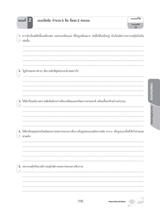 โครงการวัดและประเมินผลโครงการวัดและประเมินผล
โครงการบูรณาการแบบทดสอบ
1. หากนักเรียนมีลักยิ้มเหมือนพอ ผมตรงเหมือนแม มีติ่งหูเหมือนยาย หอลิ้นไดเหมือนปู นักเรียนคิดวาเพราะเหตุใดจึงเปน
เชนนั้น
..................................................................................................................................................................................................................................................................................................
..................................................................................................................................................................................................................................................................................................
..................................................................................................................................................................................................................................................................................................
..................................................................................................................................................................................................................................................................................................
..................................................................................................................................................................................................................................................................................................
2. วัฏจักรของสารตางๆ มีความสําคัญตอระบบนิเวศอยางไร
..................................................................................................................................................................................................................................................................................................
..................................................................................................................................................................................................................................................................................................
..................................................................................................................................................................................................................................................................................................
..................................................................................................................................................................................................................................................................................................
..................................................................................................................................................................................................................................................................................................
3. ใหนักเรียนอธิบายความสัมพันธระหวางสิ่งแวดลอมและทรัพยากรธรรมชาติ พรอมทั้งยกตัวอยางประกอบ
..................................................................................................................................................................................................................................................................................................
..................................................................................................................................................................................................................................................................................................
..................................................................................................................................................................................................................................................................................................
..................................................................................................................................................................................................................................................................................................
..................................................................................................................................................................................................................................................................................................
4. ใหนักเรียนสรุปประโยชนของความหลากหลายทางชีวภาพในรูปของแผนผังความคิด ตาราง หรือรูปแบบอื่นที่เขาใจงายและ
นาสนใจ
..................................................................................................................................................................................................................................................................................................
..................................................................................................................................................................................................................................................................................................
..................................................................................................................................................................................................................................................................................................
..................................................................................................................................................................................................................................................................................................
..................................................................................................................................................................................................................................................................................................
5. เพราะเหตุใดจึงควรมีการอนุรักษความหลากหลายทางชีวภาพ
..................................................................................................................................................................................................................................................................................................
..................................................................................................................................................................................................................................................................................................
..................................................................................................................................................................................................................................................................................................
..................................................................................................................................................................................................................................................................................................
..................................................................................................................................................................................................................................................................................................
1.1. หากนักเรียนมีลักยิ้มเหมือนพอ
เชนนั้นD
2. วัฏจักรของสารตางๆ
..................................................................................................................................................................................................................................................................................................F
3.3. ใหนักเรียนอธิบายความสัมพันธระหวางสิ่งแวดลอมและทรัพยากรธรรมชาติ
..................................................................................................................................................................................................................................................................................................B
4.4. ใหนักเรียนสรุปประโยชนของความหลากหลายทางชีวภาพในรูปของแผนผังความคิด4. ใหนักเรียนสรุปประโยชนของความหลากหลายทางชีวภาพในรูปของแผนผังความคิด4.
นาสนใจE
5. เพราะเหตุใดจึงควรมีการอนุรักษความหลากหลายทางชีวภาพ
..................................................................................................................................................................................................................................................................................................D
¤Ðá¹¹·Õèä´Œ
¤Ðá¹¹àµçÁ
10
ตอนที่ 2 แบบอัตนัย จํานวน 5 ขอ ขอละ 2 คะแนน
(19)
 