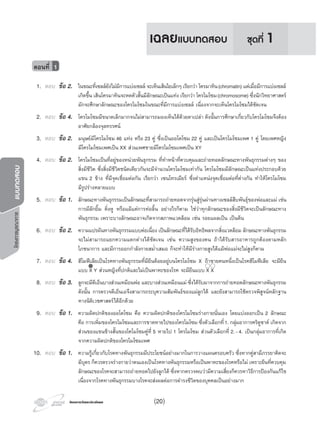 โครงการวัดและประเมินผลโครงการวัดและประเมินผล
โครงการบูรณาการแบบทดสอบ
1. ตอบ ขอ 2. ในขณะที่เซลลยังไมมีการแบงเซลล จะเห็นเสนใยเล็กๆ เรียกวา โครมาทิน(chromatin) แตเมื่อมีการแบงเซลล
เกิดขึ้น เสนโครมาทินจะหดตัวสั้นมีลักษณะเปนแทง เรียกวา โครโมโซม(chromosome) ซึ่งนักวิทยาศาสตร
มักจะศึกษาลักษณะของโครโมโซมในขณะที่มีการแบงเซลล เนื่องจากจะเห็นโครโมโซมไดชัดเจน
2. ตอบ ขอ 4. โครโมโซมมีขนาดเล็กมากจนไมสามารถมองเห็นไดดวยตาเปลา ดังนั้นการศึกษาเกี่ยวกับโครโมโซมจึงตอง
อาศัยกลองจุลทรรศน
3. ตอบ ขอ 2. มนุษยมีโครโมโซม 46 แทง หรือ 23 คู ซึ่งเปนออโตโซม 22 คู และเปนโครโมโซมเพศ 1 คู โดยเพศหญิง
มีโครโมโซมเพศเปน XX สวนเพศชายมีโครโมโซมเพศเปน XY
4. ตอบ ขอ 2. โครโมโซมเปนที่อยูของหนวยพันธุกรรม ที่ทําหนาที่ควบคุมและถายทอดลักษณะทางพันธุกรรมตางๆ ของ
สิ่งมีชีวิต ซึ่งสิ่งมีชีวิตชนิดเดียวกันจะมีจํานวนโครโมโซมเทากัน โครโมโซมมีลักษณะเปนแทงประกอบดวย
แขน 2 ขาง ที่มีจุดเชื่อมตอกัน เรียกวา เซนโทรเมียร ซึ่งตําแหนงจุดเชื่อมตอที่ตางกัน ทําใหโครโมโซม
มีรูปรางหลายแบบ
5. ตอบ ขอ 1. ลักษณะทางพันธุกรรมเปนลักษณะที่สามารถถายทอดจากรุนสูรุนผานทางเซลลสืบพันธุของพอและแม เชน
การมีลักยิ้ม ติ่งหู หรือแมแตการหอลิ้น อยางไรก็ตาม ใชวาทุกลักษณะของสิ่งมีชีวิตจะเปนลักษณะทาง
พันธุกรรม เพราะบางลักษณะอาจเกิดจากสภาพแวดลอม เชน รอยแผลเปน เปนตน
6. ตอบ ขอ 2. ความแปรผันทางพันธุกรรมแบบตอเนื่อง เปนลักษณะที่ไดรับอิทธิพลจากสิ่งแวดลอม ลักษณะทางพันธุกรรม
จะไมสามารถแยกความแตกตางไดชัดเจน เชน ความสูงของคน ถาไดรับสารอาหารถูกตองตามหลัก
โภชนาการ และมีการออกกําลังกายสมํ่าเสมอ ก็จะทําใหมีรางกายสูงไดแมพอแมจะไมสูงก็ตาม
7. ตอบ ขอ 4. ฮีโมฟเลียเปนโรคทางพันธุกรรมที่มียีนดอยอยูบนโครโมโซม X ถาชายคนหนึ่งเปนโรคฮีโมฟเลีย จะมียีน
แบบ X Y สวนหญิงที่ปกติและไมเปนพาหะของโรค จะมียีนแบบ X X
8. ตอบ ขอ 3. ลูกจะมีดีเอ็นบางสวนเหมือนพอ และบางสวนเหมือนแม ซึ่งไดรับมาจากการถายทอดลักษณะทางพันธุกรรม
ดังนั้น การตรวจดีเอ็นเอจึงสามารถระบุความสัมพันธของแมลูกได และยังสามารถใชตรวจพิสูจนหลักฐาน
ทางนิติเวชศาสตรไดอีกดวย
9. ตอบ ขอ 1. ความผิดปกติของออโตโซม คือ ความผิดปกติของโครโมโซมรางกายนั่นเอง โดยแบงออกเปน 2 ลักษณะ
คือ การเพิ่มของโครโมโซมและการขาดหายไปของโครโมโซม ซึ่งตัวเลือกที่1. กลุมอาการคริดูชาต เกิดจาก
สวนของแขนขางสั้นของโคโมโซมคูที่ 5 หายไป 1 โครโมโซม สวนตัวเลือกที่ 2.-4. เปนกลุมอาการที่เกิด
จากความผิดปกติของโครโมโซมเพศ
10. ตอบ ขอ 1. ความรูเกี่ยวกับโรคทางพันธุกรรมมีประโยชนอยางมากในการวางแผนครอบครัว ซึ่งหากคูสามีภรรยาคิดจะ
มีบุตร ก็ควรตรวจรางกายวาตนเองเปนโรคทางพันธุกรรมหรือเปนพาหะของโรคหรือไม เพราะยีนที่ควบคุม
ลักษณะของโรคจะสามารถถายทอดไปยังลูกได ซึ่งหากตรวจพบวามีความเสี่ยงก็ควรหาวิธีการปองกันแกไข
เนื่องจากโรคทางพันธุกรรมบางโรคจะสงผลตอการดํารงชีวิตของบุคคลเปนอยางมาก
ตอนที่ 1
ชุดที่ 1เฉลยแบบทดสอบ
(20)
 
