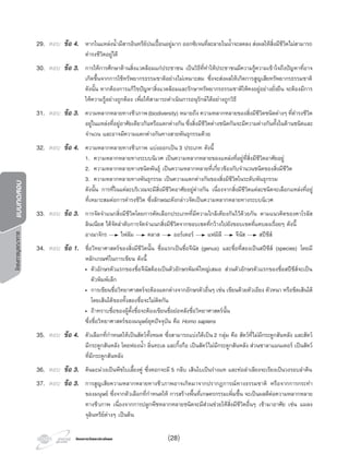 โครงการวัดและประเมินผลโครงการวัดและประเมินผล
โครงการบูรณาการแบบทดสอบ
29. ตอบ ขอ 4. หากในแหลงนํ้ามีสารอินทรียปนเปอนอยูมาก ออกซิเจนที่ละลายในนํ้าจะลดลง สงผลใหสิ่งมีชีวิตไมสามารถ
ดํารงชีวิตอยูได
30. ตอบ ขอ 3. การใหการศึกษาดานสิ่งแวดลอมแกประชาชน เปนวิธีที่ทําใหประชาชนมีความรูความเขาใจถึงปญหาที่อาจ
เกิดขึ้นจากการใชทรัพยากรธรรมชาติอยางไมเหมาะสม ซึ่งจะสงผลใหเกิดการสูญเสียทรัพยากรธรรมชาติ
ดังนั้น หากตองการแกไขปญหาสิ่งแวดลอมและรักษาทรัพยากรธรรมชาติใหคงอยูอยางยั่งยืน จะตองมีการ
ใหความรูอยางถูกตอง เพื่อใหสามารถดําเนินการอนุรักษไดอยางถูกวิธี
31. ตอบ ขอ 3. ความหลากหลายทางชีวภาพ(biodiversity) หมายถึง ความหลากหลายของสิ่งมีชีวิตชนิดตางๆที่ดํารงชีวิต
อยูในแหลงที่อยูอาศัยเดียวกันหรือแตกตางกัน ซึ่งสิ่งมีชีวิตตางชนิดกันจะมีความตางกันทั้งในดานชนิดและ
จํานวน และอาจมีความแตกตางกันทางสายพันธุกรรมดวย
32. ตอบ ขอ 4. ความหลากหลายทางชีวภาพ แบงออกเปน 3 ประเภท ดังนี้
1. ความหลากหลายทางระบบนิเวศ เปนความหลากหลายของแหลงที่อยูที่สิ่งมีชีวิตอาศัยอยู
2. ความหลากหลายทางชนิดพันธุ เปนความหลากหลายที่เกี่ยวของกับจํานวนชนิดของสิ่งมีชีวิต
3. ความหลากหลายทางพันธุกรรม เปนความแตกตางกันของสิ่งมีชีวิตในระดับพันธุกรรม
ดังนั้น การที่ในแตละบริเวณจะมีสิ่งมีชีวิตอาศัยอยูตางกัน เนื่องจากสิ่งมีชีวิตแตละชนิดจะเลือกแหลงที่อยู
ที่เหมาะสมตอการดํารงชีวิต ซึ่งลักษณะดังกลาวจัดเปนความหลากหลายทางระบบนิเวศ
33. ตอบ ขอ 3. การจัดจําแนกสิ่งมีชีวิตโดยการคัดเลือกประเภทที่มีความใกลเคียงกันไวดวยกัน ตามแนวคิดของคาโรลัส
ลินเนียส ไดจัดลําดับการจัดจําแนกสิ่งมีชีวิตจากขอบเขตที่กวางไปยังขอบเขตที่แคบลงเรื่อยๆ ดังนี้
อาณาจักร ไฟลัม คลาส ออรเดอร แฟมิลี จีนัส สปชีส
34. ตอบ ขอ 1. ชื่อวิทยาศาสตรของสิ่งมีชีวิตนั้น ชื่อแรกเปนชื่อจีนัส (genus) และชื่อที่สองเปนสปชีส (species) โดยมี
หลักเกณฑในการเขียน ดังนี้
• ตัวอักษรตัวแรกของชื่อจีนัสตองเปนตัวอักษรพิมพใหญเสมอ สวนตัวอักษรตัวแรกของชื่อสปชีสจะเปน
ตัวพิมพเล็ก
• การเขียนชื่อวิทยาศาสตรจะตองแตกตางจากอักษรตัวอื่นๆ เชน เขียนดวยตัวเอียง ตัวหนา หรือขีดเสนใต
โดยเสนใตของทั้งสองชื่อจะไมติดกัน
• ถาทราบชื่อของผูตั้งชื่อจะตองเขียนชื่อยอหลังชื่อวิทยาศาสตรนั้น
ซึ่งชื่อวิทยาศาสตรของมนุษยยุคปจจุบัน คือ Homo sapiens
35. ตอบ ขอ 4. ตัวเลือกที่กําหนดใหเปนสัตวทั้งหมด ซึ่งสามารถแบงไดเปน 2 กลุม คือ สัตวที่ไมมีกระดูกสันหลัง และสัตว
มีกระดูกสันหลัง โดยฟองนํ้า ลิ่นทะเล และกิ้งกือ เปนสัตวไมมีกระดูกสันหลัง สวนซาลาแมนเดอร เปนสัตว
ที่มีกระดูกสันหลัง
36. ตอบ ขอ 3. ตนมะมวงเปนพืชใบเลี้ยงคู ซึ่งดอกจะมี 5 กลีบ เสนใบเปนรางแห และทอลําเลียงจะเรียงเปนวงรอบลําตน
37. ตอบ ขอ 3. การสูญเสียความหลากหลายทางชีวภาพอาจเกิดมาจากปรากฏการณทางธรรมชาติ หรือจากการกระทํา
ของมนุษย ซึ่งจากตัวเลือกที่กําหนดให การสรางพื้นที่เกษตรกรรมเพิ่มขึ้น จะเปนผลดีตอความหลากหลาย
ทางชีวภาพ เนื่องจากการปลูกพืชหลากหลายชนิดจะมีสวนชวยใหสิ่งมีชีวิตอื่นๆ เขามาอาศัย เชน แมลง
จุลินทรียตางๆ เปนตน
(28)
 