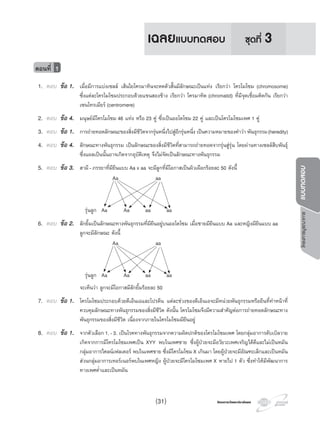 โครงการวัดและประเมินผลโครงการวัดและประเมินผล
โครงการบูรณาการแบบทดสอบ
1. ตอบ ขอ 1. เมื่อมีการแบงเซลล เสนใยโครมาทินจะหดตัวสั้นมีลักษณะเปนแทง เรียกวา โครโมโซม (chromosome)
ซึ่งแตละโครโมโซมประกอบดวยแขนสองขาง เรียกวา โครมาทิด (chromatid) ที่มีจุดเชื่อมติดกัน เรียกวา
เซนโทรเมียร (centromere)
2. ตอบ ขอ 4. มนุษยมีโครโมโซม 46 แทง หรือ 23 คู ซึ่งเปนออโตโซม 22 คู และเปนโครโมโซมเพศ 1 คู
3. ตอบ ขอ 1. การถายทอดลักษณะของสิ่งมีชีวิตจากรุนหนึ่งไปสูอีกรุนหนึ่ง เปนความหมายของคําวา พันธุกรรม(heredity)
4. ตอบ ขอ 4. ลักษณะทางพันธุกรรม เปนลักษณะของสิ่งมีชีวิตที่สามารถถายทอดจากรุนสูรุน โดยผานทางเซลลสืบพันธุ
ซึ่งแผลเปนนั้นอาจเกิดจากอุบัติเหตุ จึงไมจัดเปนลักษณะทางพันธุกรรม
5. ตอบ ขอ 3. สามี-ภรรยาที่มียีนแบบ Aa x aa จะมีลูกที่มีโอกาสเปนผิวเผือกรอยละ 50 ดังนี้
Aa aa
รุนลูก Aa Aa aa aa
6. ตอบ ขอ 2. ลักยิ้มเปนลักษณะทางพันธุกรรมที่มียีนอยูบนออโตโซม เมื่อชายมียีนแบบ Aa และหญิงมียีนแบบ aa
ลูกจะมีลักษณะ ดังนี้
Aa aa
รุนลูก Aa Aa aa aa
จะเห็นวา ลูกจะมีโอกาสมีลักยิ้มรอยละ 50
7. ตอบ ขอ 1. โครโมโซมประกอบดวยดีเอ็นเอและโปรตีน แตละชวงของดีเอ็นเอจะมีหนวยพันธุกรรมหรือยีนที่ทําหนาที่
ควบคุมลักษณะทางพันธุกรรมของสิ่งมีชีวิต ดังนั้น โครโมโซมจึงมีความสําคัญตอการถายทอดลักษณะทาง
พันธุกรรมของสิ่งมีชีวิต เนื่องจากภายในโครโมโซมมียีนอยู
8. ตอบ ขอ 1. จากตัวเลือก1.-3. เปนโรคทางพันธุกรรมจากความผิดปกติของโครโมโซมเพศ โดยกลุมอาการดับเบิลวาย
เกิดจากการมีโครโมโซมเพศเปน XYY พบในเพศชาย ซึ่งผูปวยจะมีอวัยวะเพศเจริญไดดีและไมเปนหมัน
กลุมอาการไคลนเฟลเตอร พบในเพศชาย ซึ่งมีโครโมโซมX เกินมา โดยผูปวยจะมีอัณฑะเล็กและเปนหมัน
สวนกลุมอาการเทอรเนอรพบในเพศหญิง ผูปวยจะมีโครโมโซมเพศ X หายไป 1 ตัว ซึ่งทําใหมีพัฒนาการ
ทางเพศตํ่าและเปนหมัน
ตอนที่ 1
ชุดที่ 3เฉลยแบบทดสอบ
(31)
 