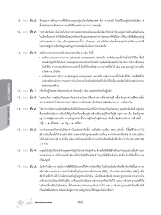 โครงการวัดและประเมินผลโครงการวัดและประเมินผล
โครงการบูรณาการแบบทดสอบ
9. ตอบ ขอ 2. ลักษณะทางพันธุกรรมที่มียีนควบคุมอยูบนโครโมโซมเพศ คือ ตาบอดสี โดยมียีนอยูบนโครโมโซม X
ซึ่งสามารถพบลักษณะตาบอดสีไดในเพศชายมากกวาเพศหญิง
10. ตอบ ขอ 2. โรคธาลัสซีเมีย เปนโรคที่เกิดจากความผิดปกติของยีนบนออโตโซม ที่ทําหนาที่ควบคุมการสรางเฮโมโกลบิน
ในเม็ดเลือดแดง ทําใหเม็ดเลือดแดงผิดปกติและแตกสลายงาย โดยคนปกติทั่วไปอาจมียีนธาลัสซีเมียแฝงอยู
แตไมแสดงอาการใดๆ เรียกบุคคลเหลานี้วา เปนพาหะ อยางไรก็ตามโรคนี้สามารถรักษาใหหายขาดได
โดยการปลูกถายไขกระดูกและปลูกถายเซลลเม็ดเลือดจากสายสะดือ
11. ตอบ ขอ 4. องคประกอบของระบบนิเวศแบงออกเปน 2 กลุม ดังนี้
• องคประกอบทางกายภาพ (physical component) หมายถึง องคประกอบที่เปนสิ่งไมมีชีวิต ซึ่งมี
สวนสําคัญที่ทําใหเกิดความสมดุลของระบบนิเวศ โดยมีความสัมพันธและเกี่ยวของกับการดํารงชีวิตของ
สิ่งมีชีวิต หากขาดองคประกอบเหลานี้ สิ่งมีชีวิตจะไมสามารถดํารงชีวิตได เชน แสง อุณหภูมิ ความชื้น
แกสตางๆ เปนตน
• องคประกอบทางชีวภาพ (biological component) หมายถึง องคประกอบที่เปนสิ่งมีชีวิต โดยสิ่งมีชีวิต
แตละชนิดจะมีบทบาทแตกตางกัน มีความเกี่ยวของสัมพันธกับสิ่งมีชีวิตอื่น และสัมพันธกับองคประกอบ
ทางกายภาพดวย
12. ตอบ ขอ 1. เห็ดเปนผูยอยสลายในระบบนิเวศ สวนหญา เฟน และสาหรายเปนผูผลิต
13. ตอบ ขอ 4. ไลเคนเปนการอยูรวมกันของรากับสาหราย โดยราไดอาหารจากที่สาหรายสรางขึ้น สวนสาหรายไดความชื้น
จากราเพื่อนําไปใชในกระบวนการสังเคราะหดวยแสง ซึ่งเปนความสัมพันธแบบภาวะพึ่งพากัน
14. ตอบ ขอ 2. โซอาหารเปนความสัมพันธของสิ่งมีชีวิตในระบบนิเวศที่มีการกินตอกันเปนทอดๆ และมักเริ่มตนดวยผูผลิต
ซึ่งการเขียนโซอาหารนิยมใหผูถูกกินหรือเหยื่ออยูทางซายมือและผูกินหรือผูลาอยูทางขวามือ โดยมีลูกศร
อยูระหวางผูลาและเหยื่อ สวนหัวลูกศรจะชี้ไปทางผูกินหรือผูลาเสมอ ดังนั้น จึงเขียนโซอาหารได ดังนี้
หญา ตั๊กแตน หนู เหยี่ยว
15. ตอบ ขอ 2. การถายทอดพลังงานในโซอาหารในแตละลําดับขั้น จะมีพลังงานเพียง 10% เทานั้น ที่สิ่งมีชีวิตจะนําไป
สรางเปนเนื้อเยื่อได สวนอีก90% จะสลายไปในรูปของพลังงานอื่นๆ หากกําหนดใหใบพืช10 กรัม เปรียบ
ไดกับพลังงาน100% ดังนั้น พลังงานที่หนอนตัวนี้สามารถสรางเปนเนื้อเยื่อได มีคาเทากับ10x(10/100)
= 1 กรัม
16. ตอบ ขอ 4. มนุษยเปนผูบริโภคลําดับสูงสุดหรือผูบริโภคลําดับสุดทาย ซึ่งจะไมมีสิ่งมีชีวิตอื่นมากินมนุษย เมื่อพิจารณา
จากสายใยอาหารที่กําหนดให สังเกตไดวาสิ่งมีชีวิตชนิด F ไมถูกสิ่งมีชีวิตอื่นกิน ดังนั้น สิ่งมีชีวิตนี้จึงนาจะ
เปนมนุษย
17. ตอบ ขอ 3. วัฏจักรไนโตรเจน จะเริ่มจากพืชใชไนโตรเจนที่ไดจากจุลินทรียนําไปสรางเปนโปรตีน ซึ่งจุลินทรียนั้นสามารถ
ตรึงไนโตรเจนจากอากาศและในดินที่อยูในรูปของเกลือไนเตรต (NO3
-
) หรือเกลือแอมโมเนียม (NH4
+
) เมื่อ
สัตวกินพืชก็จะไดรับไนโตรเจนที่อยูในรูปของโปรตีน เมื่อพืชและสัตวตายลงจะถูกยอยสลายกลายเปน
เกลือแอมโมเนียมกลับคืนสูดิน เกลือแอมโมเนียมบางสวนจะถูกพืชนําไปใช และบางสวนจะถูกแบคทีเรีย
ในดินเปลี่ยนใหเปนไนเตรต ซึ่งไนเตรตบางสวนจะถูกพืชนําไปใช และบางสวนจะถูกแบคทีเรียเปลี่ยนให
เปนแกสไนโตรเจน ปลอยกลับสูอากาศ และถูกนํามาใชหมุนเวียนไปเรื่อยๆ
(32)
 