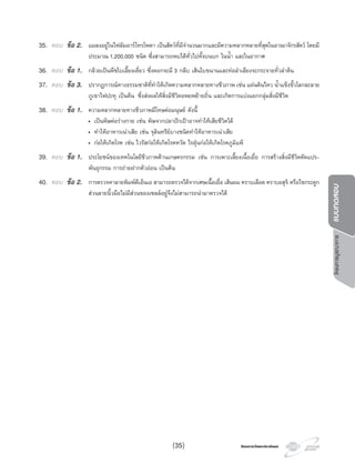 โครงการวัดและประเมินผลโครงการวัดและประเมินผล
โครงการบูรณาการแบบทดสอบ
35. ตอบ ขอ 2. แมลงอยูในไฟลัมอารโทรโพดา เปนสัตวที่มีจํานวนมากและมีความหลากหลายที่สุดในอาณาจักรสัตว โดยมี
ประมาณ 1,200,000 ชนิด ซึ่งสามารถพบไดทั่วไปทั้งบนบก ในนํ้า และในอากาศ
36. ตอบ ขอ 1. กลวยเปนพืชใบเลี้ยงเดี่ยว ซึ่งดอกจะมี 3 กลีบ เสนใบขนานและทอลําเลียงจะกระจายทั่วลําตน
37. ตอบ ขอ 3. ปรากฏการณทางธรรมชาติที่ทําใหเกิดความหลากหลายทางชีวภาพ เชน แผนดินไหว นํ้าแข็งขั้วโลกละลาย
ภูเขาไฟปะทุ เปนตน ซึ่งสงผลใหสิ่งมีชีวิตอพยพยายถิ่น และเกิดการแบงแยกกลุมสิ่งมีชีวิต
38. ตอบ ขอ 1. ความหลากหลายทางชีวภาพมีโทษตอมนุษย ดังนี้
• เปนพิษตอรางกาย เชน พิษจากปลาปกเปาอาจทําใหเสียชีวิตได
• ทําใหอาหารเนาเสีย เชน จุลินทรียบางชนิดทําใหอาหารเนาเสีย
• กอใหเกิดโรค เชน ไวรัสกอใหเกิดโรคหวัด ไรฝุนกอใหเกิดโรคภูมิแพ
39. ตอบ ขอ 1. ประโยชนของเทคโนโลยีชีวภาพดานเกษตรกรรม เชน การเพาะเลี้ยงเนื้อเยื่อ การสรางสิ่งมีชีวิตดัดแปร-
พันธุกรรม การถายฝากตัวออน เปนตน
40. ตอบ ขอ 2. การตรวจหาลายพิมพดีเอ็นเอ สามารถตรวจไดจากเศษเนื้อเยื่อ เสนผม คราบเลือด คราบอสุจิ หรือไขกระดูก
สวนลายนิ้วมือไมมีสวนของเซลลอยูจึงไมสามารถนํามาตรวจได
(35)
 