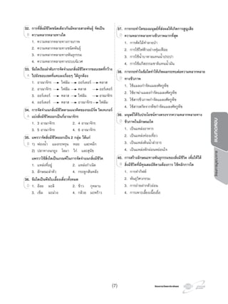 โครงการวัดและประเมินผลโครงการวัดและประเมินผล
โครงการบูรณาการแบบทดสอบ
32. การที่สิ่งมีชีวิตชนิดเดียวกันมีหลายสายพันธุ จัดเปน
ความหลากหลายทางใด
1. ความหลากหลายทางกายภาพ
2. ความหลากหลายทางชนิดพันธุ
3. ความหลากหลายทางพันธุกรรม
4. ความหลากหลายทางระบบนิเวศ
33. ขอใดเรียงลําดับการจัดจําแนกสิ่งมีชีวิตจากขอบเขตที่กวาง
ไปยังขอบเขตที่แคบลงเรื่อยๆ ไดถูกตอง
1. อาณาจักร ไฟลัม ออรเดอร คลาส
2. อาณาจักร ไฟลัม คลาส ออรเดอร
3. ออรเดอร คลาส ไฟลัม อาณาจักร
4. ออรเดอร คลาส อาณาจักร ไฟลัม
34. การจัดจําแนกสิ่งมีชีวิตตามแนวคิดของรอเบิรต วิตเทเกอร
แบงสิ่งมีชีวิตออกเปนกี่อาณาจักร
1. 3 อาณาจักร 2. 4 อาณาจักร
3. 5 อาณาจักร 4. 6 อาณาจักร
35. แพรวาจัดสิ่งมีชีวิตออกเปน 2 กลุม ไดแก
1) ฟองนํ้า แมงกะพรุน หอย และหมึก
2) ปลาหางนกยูง โลมา ไก และสุนัข
แพรวาใชสิ่งใดเปนเกณฑในการจัดจําแนกสิ่งมีชีวิต
1. แหลงที่อยู 2. แหลงกําเนิด
3. ลักษณะลําตัว 4. กระดูกสันหลัง
36. ขอใดเปนพืชใบเลี้ยงเดี่ยวทั้งหมด
1. ออย มะลิ 2. ขาว กุหลาบ
3. เข็ม มะมวง 4. กลวย มะพราว
32.32. การที่สิ่งมีชีวิตชนิดเดียวกันมีหลายสายพันธุ จัดเปน
ความหลากหลายทางใดB
33.33. ขอใดเรียงลําดับการจัดจําแนกสิ่งมีชีวิตจากขอบเขตที่กวาง
ไปยังขอบเขตที่แคบลงเรื่อยๆ ไดถูกตองA
34.34. การจัดจําแนกสิ่งมีชีวิตตามแนวคิดของรอเบิรต วิตเทเกอร
แบงสิ่งมีชีวิตออกเปนกี่อาณาจักรA
35.35. แพรวาจัดสิ่งมีชีวิตออกเปน 2 กลุม ไดแก
1) ฟองนํ้า แมงกะพรุน หอย และหมึกB
36.36. ขอใดเปนพืชใบเลี้ยงเดี่ยวทั้งหมด
1. ออย มะลิ 2. ขาว กุหลาบD
37. การกระทําใดของมนุษยที่สงผลใหเกิดการสูญเสีย
ความหลากหลายทางชีวภาพมากที่สุด
1. การตัดไมทําลายปา
2. การใชไฟฟาอยางฟุมเฟอย
3. การใชนํ้าบาดาลแทนนํ้าประปา
4. การใชแกสธรรมชาติแทนนํ้ามัน
38. การกระทําในขอใดทําใหเกิดผลกระทบตอความหลากหลาย
ทางชีวภาพ
1. ใชแมลงกําจัดแมลงศัตรูพืช
2. ใชยาฆาแมลงกําจัดแมลงศัตรูพืช
3. ใชสารชีวภาพกําจัดแมลงศัตรูพืช
4. ใชสารสกัดจากพืชกําจัดแมลงศัตรูพืช
39. มนุษยไดรับประโยชนทางตรงจากความหลากหลายทาง
ชีวภาพในลักษณะใด
1. เปนแหลงอาหาร
2. เปนแหลงทองเที่ยว
3. เปนแหลงตนนํ้าลําธาร
4. เปนแหลงพักผอนหยอนใจ
40. การสรางลักษณะทางพันธุกรรมของสิ่งมีชีวิต เพื่อใหได
สิ่งมีชีวิตที่มีคุณสมบัติตามตองการ ใชหลักการใด
1. การทํากิฟต
2. พันธุวิศวกรรม
3. การถายฝากตัวออน
4. การเพาะเลี้ยงเนื้อเยื่อ
37.37. การกระทําใด
ความหลากหลายทางชีวภาพมากที่สุดD
38.38. การกระทําในขอใดทําใหเกิดผลกระทบตอความหลากหลาย
ทางชีวภาพD
39.39. มนุษยไดรับประโยชนทางตรงจากความหลากหลายทาง
ชีวภาพในลักษณะใดD
40.40. การสรางลักษณะทางพันธุกรรมของสิ่งมีชีวิต เพื่อใหได
สิ่งมีชีวิตที่มีคุณสมบัติตามตองการ ใชหลักการใดB
(7)
 