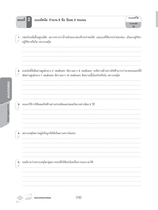 โครงการวัดและประเมินผลโครงการวัดและประเมินผล
โครงการบูรณาการแบบทดสอบ
1. กลองใบหนึ่งตั้งอยูบนโตะ อยากทราบวานํ้าหนักของกลองที่กระทําตอโตะ และแรงที่โตะกระทําตอกลอง เปนแรงคูกิริยา
ปฏิกิริยาหรือไม เพราะเหตุใด
…………………………………………………………………………………………………………………………………………………………………………………………………………………
…………………………………………………………………………………………………………………………………………………………………………………………………………………
…………………………………………………………………………………………………………………………………………………………………………………………………………………
…………………………………………………………………………………………………………………………………………………………………………………………………………………
…………………………………………………………………………………………………………………………………………………………………………………………………………………
2. ลวดเงินที่มีเสนผานศูนยกลาง 2 เซนติเมตร มีความยาว 8 เซนติเมตร จะมีความตานทานไฟฟามากกวาลวดทองแดงที่มี
เสนผานศูนยกลาง 1 เซนติเมตร มีความยาว 10 เซนติเมตร ขอความนี้เปนจริงหรือไม เพราะเหตุใด
…………………………………………………………………………………………………………………………………………………………………………………………………………………
…………………………………………………………………………………………………………………………………………………………………………………………………………………
…………………………………………………………………………………………………………………………………………………………………………………………………………………
…………………………………………………………………………………………………………………………………………………………………………………………………………………
…………………………………………………………………………………………………………………………………………………………………………………………………………………
3. จงบอกวิธีการใชหลอดไฟฟาอยางประหยัดและปลอดภัยมาอยางนอย 5 วิธี
…………………………………………………………………………………………………………………………………………………………………………………………………………………
…………………………………………………………………………………………………………………………………………………………………………………………………………………
…………………………………………………………………………………………………………………………………………………………………………………………………………………
…………………………………………………………………………………………………………………………………………………………………………………………………………………
…………………………………………………………………………………………………………………………………………………………………………………………………………………
4. เพราะเหตุใดดาวพลูโตจึงถูกจัดใหเปนดาวเคราะหแคระ
…………………………………………………………………………………………………………………………………………………………………………………………………………………
…………………………………………………………………………………………………………………………………………………………………………………………………………………
…………………………………………………………………………………………………………………………………………………………………………………………………………………
…………………………………………………………………………………………………………………………………………………………………………………………………………………
…………………………………………………………………………………………………………………………………………………………………………………………………………………
5. จงอธิบายวาเพราะเหตุใดกลุมดาวจระเขจึงใชประโยชนในการบอกเวลาได
…………………………………………………………………………………………………………………………………………………………………………………………………………………
…………………………………………………………………………………………………………………………………………………………………………………………………………………
…………………………………………………………………………………………………………………………………………………………………………………………………………………
………………………………………………………………………………………………………………………………………………………………………………………………………………..
………………………………………………………………………………………………………………………………………………………………………………………………………………..
1. กลองใบหนึ่งตั้งอยูบนโตะ
F
2.
F
3.
C
4.
D
…………………………………………………………………………………………………………………………………………………………………………………………………………………
5.
…………………………………………………………………………………………………………………………………………………………………………………………………………………A
¤Ðá¹¹·Õèä´Œ
¤Ðá¹¹àµçÁ
10
ตอนที่ 2 แบบอัตนัย จํานวน 5 ขอ ขอละ 2 คะแนน
(12)
 