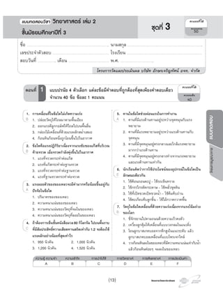 โครงการวัดและประเมินผลโครงการวัดและประเมินผล
โครงการบูรณาการแบบทดสอบ
5. คานในขอใดชวยผอนแรงในการทํางาน
1. คานที่มีแรงตานทานอยูระหวางจุดหมุนกับแรง
พยายาม
2. คานที่มีแรงพยายามอยูระหวางแรงตานทานกับ
จุดหมุน
3. คานที่มีจุดหมุนอยูตรงกลางและใกลแรงพยายาม
มากกวาแรงตานทาน
4. คานที่มีจุดหมุนอยูตรงกลางหางจากแรงพยายาม
และแรงตานทานเทากัน
6. นักเรียนคิดวาการใชประโยชนของอุปกรณในขอใดเปน
ลักษณะเดียวกัน
1. ใชคอนถอนตะปู - ใชรถเข็นทราย
2. ใชกรรไกรตัดกระดาษ - ใชพลั่วขุดดิน
3. ใชที่เปดขวดเปดขวดนํ้า - ใชคีมคีบถาน
4. ใชตะเกียบคีบลูกชิ้น - ใชไมกวาดกวาดพื้น
7. วัตถุในขอใดเคลื่อนที่ดวยความเรงเนื่องจากแรงโนมถวง
ของโลก
1. ขี่จักรยานไปตามถนนดวยความเร็วคงตัว
2. เหวี่ยงลูกตุมใหเคลื่อนที่แบบวงกลมในแนวดิ่ง
3. โยนลูกบาสเกตบอลจากตึกสูงในแนวระดับ แลว
ลูกบาสเกตบอลเคลื่อนที่แบบโพรเจกไทล
4. วางกอนหินลงในของเหลวที่มีความหนาแนนเทากับนํ้า
แลวกอนหินคอยๆ จมลงในของเหลว
1. คานที่มีแรงตานทานอยูระหวางจุดหมุนกับแรง
5.
1. คานที่มีแรงตานทานอยูระหวางจุดหมุนกับแรง1. คานที่มีแรงตานทานอยูระหวางจุดหมุนกับแรงA 1. คานที่มีแรงตานทานอยูระหวางจุดหมุนกับแรง
6.
E
7.
B
1. การเคลื่อนที่ในขอใดไมเกิดความเรง
1. ปลอยวัตถุใหไถลมาตามพื้นเอียง
2. ออกแรงตีลูกกอลฟใหไถลไปบนพื้นลื่น
3. กลองไมเคลื่อนที่ดวยแรงผลักสมํ่าเสมอ
4. กอนหินกอนหนึ่งถูกโยนขึ้นไปในอากาศ
2. ขอใดคือแรงปฏิกิริยาเนื่องจากแรงขับของแกสที่บริเวณ
ทายจรวด เมื่อจรวดกําลังพุงขึ้นไปในอากาศ
1. แรงที่จรวดกระทําตอแกส
2. แรงที่แกสกระทําตอฐานจรวด
3. แรงที่จรวดกระทําตอฐานจรวด
4. แรงที่ฐานจรวดกระทําตอจรวด
3. แรงลอยตัวของของเหลวจะมีคามากหรือนอยขึ้นอยูกับ
ปจจัยในขอใด
1. ปริมาตรของของเหลว
2. ความหนาแนนของของเหลว
3. ความหนาแนนของวัตถุที่จมในของเหลว
4. ความหนาแนนของวัตถุที่ลอยในของเหลว
4. ถาตองการเข็นชั้นหนังสือมวล80 กิโลกรัม ไปบนพื้นราบ
ที่มีสัมประสิทธิ์ความเสียดทานสถิตเทากับ 1.2 จะตองใช
แรงผลักอยางนอยที่สุดเทาไร
1. 950 นิวตัน 2. 1,000 นิวตัน
3. 1,200 นิวตัน 4. 1,520 นิวตัน
1. ปลอยวัตถุใหไถลมาตามพื้นเอียง
1.
1. ปลอยวัตถุใหไถลมาตามพื้นเอียง1. ปลอยวัตถุใหไถลมาตามพื้นเอียงB 1. ปลอยวัตถุใหไถลมาตามพื้นเอียง
2.
B
3.
A
4.
C
¤Ðá¹¹·Õèä´Œ
¤Ðá¹¹àµçÁ
40
ตอนที่ 1 แบบปรนัย 4 ตัวเลือก แตละขอมีคําตอบที่ถูกตองที่สุดเพียงคําตอบเดียว
จํานวน 40 ขอ ขอละ 1 คะแนน
ความรู ความจํา ความเขาใจ การนําไปใช การวิเคราะห การสังเคราะห การประเมินคา
A B C D E F
ชื่อ …………………………………………………………………………………………………….. นามสกุล ……………………………………………………………………………………………..
เลขประจําตัวสอบ ……………………………………………………………………. โรงเรียน …………………………………………………………………………………………….
สอบวันที่ …………………….. เดือน ………………………………………………… พ.ศ. ………………………………………..
โครงการวัดและประเมินผล บริษัท อักษรเจริญทัศน อจท. จํากัด
¤Ðá¹¹·Õèä´Œ
¤Ðá¹¹ÃÇÁ
50
แบบทดสอบว�ชา ว�ทยาศาสตร เลม 2
ชั้นมัธยมศึกษาปที่ 3
ชุดที่ 3
(13)
 