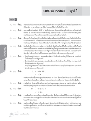 โครงการวัดและประเมินผลโครงการวัดและประเมินผล
โครงการบูรณาการแบบทดสอบ
1. ตอบ ขอ 2. แรงโนมถวงของโลกจะมีคาแปรผันตรงกับระยะหางระหวางวัตถุกับพื้นโลก นั่นคือ ยิ่งวัตถุมีระยะหางจาก
พื้นโลกนอย ความเรงเนื่องจากแรงโนมถวงและแรงโนมถวงก็จะยิ่งมีคามากขึ้น
2. ตอบ ขอ 3. กฎการเคลื่อนที่ของนิวตัน มีดังนี้ 1. วัตถุที่ไมถูกกระทําดวยแรงลัพธจะเคลื่อนที่ดวยความเร็วคงตัวหรือ
หยุดนิ่ง 2. ถามีแรงภายนอกมากระทําตอวัตถุ วัตถุจะมีความเรง 3. เมื่อมีแรงกิริยาจะมีแรงปฏิกิริยา
กระทําดวยขนาดเทากัน แตทิศทางตรงกันขาม และกระทําตอวัตถุตางชิ้นกัน
3. ตอบ ขอ 4. เมื่อบอยขวางกอนหินออกไป รถเข็นที่ลอรถไมมีความฝดจะเคลื่อนที่ไปในทิศทางตรงกันขามกับทิศที่บอย
ขวางกอนหินออกไป เนื่องจากบอยออกแรงกระทําตอกอนหินโดยการขวางออกไป กอนหินเองก็มีแรง
กระทําตอบกลับไปยังบอย ซึ่งสงผลใหรถเข็นที่จอดนิ่งเคลื่อนที่ได ตามกฎการเคลื่อนที่ขอ 3 ของนิวตัน
4. ตอบ ขอ 3. กอนหินเปนวัตถุที่มีความหนาแนนมากกวานํ้า ดังนั้น เมื่อใสกอนหินลงไปในบีกเกอรที่มีนํ้าอยูเต็ม กอนหิน
จะจมและมีนํ้าลนออกมา ตามหลักของอารคิมีดิส วัตถุที่จมอยูในของเหลว แสดงวาวัตถุมีความหนาแนน
มากกวาของเหลว ปริมาตรของของเหลวที่ถูกแทนที่จะเทากับปริมาตรของวัตถุนั้น แรงลอยตัวจะมีคา
นอยกวานํ้าหนักของวัตถุที่จมไปในของเหลว และเทากับนํ้าหนักของของเหลวที่ถูกแทนที่
5. ตอบ ขอ 1. - วัตถุที่ลอยอยูในของเหลว แรงลอยตัวจะมีคาเทากับนํ้าหนักของวัตถุที่ชั่งในอากาศ และเทากับ
นํ้าหนักของของเหลวที่ถูกแทนที่
- วัตถุที่ลอยปริ่มผิวของของเหลว แรงลอยตัวจะมีคาเทากับนํ้าหนักของวัตถุที่ชั่งในอากาศ และเทากับ
นํ้าหนักของของเหลวที่ถูกแทนที่
- วัตถุที่จมอยูในของเหลว แรงลอยตัวจะมีคานอยกวานํ้าหนักของวัตถุที่จมไปในของเหลว และเทากับ
นํ้าหนักของของเหลวที่ถูกแทนที่
6. ตอบ ขอ 2. f = 0.6 × 120
= 72 N
แรงเสียดทานที่เกิดขึ้นระหวางซุงกับพื้นมีคาเทากับ 72 นิวตัน ซึ่งการที่จะทําใหวัตถุเริ่มเคลื่อนที่นั้นจะตอง
ออกแรงดึงเทากับแรงเสียดทานนี้ และถาออกแรงดึงมากกวาแรงเสียดทาน วัตถุจะเคลื่อนที่เร็วขึ้นเรื่อยๆ
7. ตอบ ขอ 2. คานอันดับ 2 เปนคานที่มีแรงตานทานอยูระหวางจุดหมุนและแรงพยายาม ขณะที่การตัดกระดาษดวย
กรรไกร มีจุดหมุนอยูระหวางแรงพยายามและแรงตานทาน ซึ่งเปนลักษณะของคานอันดับ 1
8. ตอบ ขอ 4. M = 90 N × 0.6 m
= 54 N.m
9. ตอบ ขอ 2. การเคลื่อนที่แบบวงกลมเปนการเคลื่อนที่ในแนวโคง ซึ่งเปนการเคลื่อนที่ที่มีแรงกระทําเขาสูศูนยกลาง
ของวงกลม เรียกวา แรงสูศูนยกลาง โดยแรงตองมีขนาดพอเหมาะกับอัตราเร็ว จึงจะทําใหวัตถุเคลื่อนที่
ในแนวโคงของวงกลมได
10. ตอบ ขอ 4. ขณะที่รถเคลื่อนที่ขึ้นภูเขาจะเกิดพลังงานจลน สวนพลังงานศักยโนมถวงจะคอยๆ เพิ่มขึ้นตามความสูง
และมีคาสูงสุดที่ยอดเขา จากนั้นพลังงานศักยโนมถวงจะลดลงและเปลี่ยนไปเปนพลังงานจลนอีกครั้ง
ขณะที่รถไถลลงจากยอดเขา
ตอนที่ 1
ชุดที่ 1เฉลยแบบทดสอบ
(18)
 