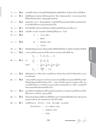 โครงการวัดและประเมินผลโครงการวัดและประเมินผล
โครงการบูรณาการแบบทดสอบ
11. ตอบ ขอ 4. กระแสไฟฟาจะไหลจากบริเวณศักยไฟฟาสูงไปยังบริเวณศักยไฟฟาตํ่า โดยไหลจากขั้วบวกไปยังขั้วลบ
12. ตอบ ขอ 1. ปจจัยที่มีผลตอความตานทานไฟฟาของลวดตัวนํา ไดแก ชนิดของลวดตัวนํา ความยาวของลวดตัวนํา
พื้นที่หนาตัดของลวดตัวนํา และอุณหภูมิของลวดตัวนํา
13. ตอบ ขอ 3. กฎของโอหม กลาววา เมื่ออุณหภูมิคงตัว กระแสไฟฟาที่ไหลผานลวดตัวนําไฟฟาจะแปรผันตรงกับคา
ความตางศักยไฟฟาระหวางปลายของลวดตัวนํานั้นๆ
14. ตอบ ขอ 1. ตัวนําไฟฟาที่มีความตานทานไฟฟานอยจะทําใหมีกระแสไฟฟาไหลผานวงจรไดมากกวา
15. ตอบ ขอ 3. กําลังไฟฟา หมายถึง คาของพลังงานไฟฟาที่ถูกใชไปในเวลา 1 วินาที
16. ตอบ ขอ 2. P = 1.2 A × 220 V
= 264 W
17. ตอบ ขอ 2. W = 0.08 kW × 20 hr
= 1.6 Unit
18. ตอบ ขอ 1. ฟวสจะตองมีจุดหลอมเหลวตํ่า เพื่อละลายหรือขาดไดเมื่อเกิดไฟฟาลัดวงจร ซึ่งเปนการชวยตัดวงจรไฟฟาได
19. ตอบ ขอ 2. การตอวงจรไฟฟาแบบอนุกรมจะทําใหความตานทานรวมในวงจรมีคาเพิ่มขึ้น โดย
Rรวม
= R1
+ R2
+ R3
+ …. + Rn
20. ตอบ ขอ 1. จาก 1
Rรวม
= 1
R1
+ 1
R2
+ 1
R3
แทนคา = 1
20 Ω + 1
20 Ω + 1
20 Ω + 1
20 Ω
Rรวม
= 20Ω
4 = 5 Ω
21. ตอบ ขอ 2. เมื่อสับสวิตช S ลง ทําใหวงจรปด กระแสไฟฟาสามารถไหลผานในวงจรได จึงทําใหหลอดไฟ A และ B
สวางเหมือนเดิม
22. ตอบ ขอ 2. การตอวงจรไฟฟาแบบอนุกรม ความตานทานรวมของวงจรจะเพิ่มขึ้นตามจํานวนหลอดไฟฟาที่นํามาตอกัน
ดังนั้นเมื่อเพิ่มหลอดไฟฟาเขาไปในวงจรอีก 1 หลอด จึงทําใหความตานทานรวมมีคามากขึ้น สวน
กระแสไฟฟาที่ไหลผานวงจรไฟฟาแบบอนุกรมจะมีคาเทากันตลอดทั้งวงจร ดังนั้น กระแสไฟฟาที่
ไหลผานหลอดไฟฟาแตละหลอดจึงมีคาเทากัน
23. ตอบ ขอ 4. อุปกรณอิเล็กทรอนิกสเปนอุปกรณที่ควบคุมปริมาณและทิศทางการไหลของกระแสไฟฟาในวงจรไฟฟา
มีทั้งสารตัวนํา สารกึ่งตัวนํา และฉนวนไฟฟา
24. ตอบ ขอ 3. ไดโอดเปลงแสงเปนอุปกรณที่มักนํามาใชเพื่อใหความสวาง ปจจุบันเปนที่นิยมใชมากในการสรางอุปกรณ
แสดงผลทางหนาจอ เชน จอคอมพิวเตอร จอโทรทัศน เปนตน
25. ตอบ ขอ 1. แถบสีตัวตานทาน นํ้าตาล (1) ดํา (0) สม (1,000) ทอง (0.5%)
คาความตานทาน = 10 × 1,000 Ω ± 0.5%
= 10,000 Ω ± 0.5%
= 10 kΩ
(19)
 