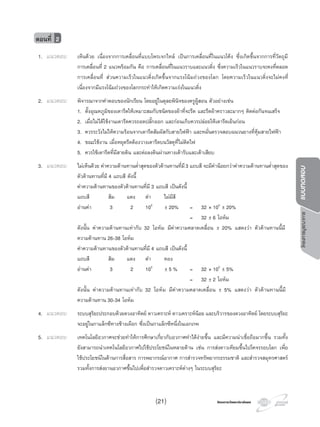 โครงการวัดและประเมินผลโครงการวัดและประเมินผล
โครงการบูรณาการแบบทดสอบ
1. แนวตอบ เห็นดวย เนื่องจากการเคลื่อนที่แบบโพรเจกไทล เปนการเคลื่อนที่ในแนวโคง ซึ่งเกิดขึ้นจากการที่วัตถุมี
การเคลื่อนที่ 2 แนวพรอมกัน คือ การเคลื่อนที่ในแนวราบและแนวดิ่ง ซึ่งความเร็วในแนวราบจะคงที่ตลอด
การเคลื่อนที่ สวนความเร็วในแนวดิ่งเกิดขึ้นจากแรงโนมถวงของโลก โดยความเร็วในแนวดิ่งจะไมคงที่
เนื่องจากมีแรงโนมถวงของโลกกระทําใหเกิดความเรงในแนวดิ่ง
2. แนวตอบ พิจารณาจากคําตอบของนักเรียน โดยอยูในดุลยพินิจของครูผูสอน ตัวอยางเชน
1. ตั้งอุณหภูมิของเตารีดใหเหมาะสมกับชนิดของผาที่จะรีด และรีดผาคราวละมากๆ ติดตอกันจนเสร็จ
2. เมื่อไมไดใชงานเตารีดควรถอดปลั๊กออก และกอนเก็บควรปลอยใหเตารีดเย็นกอน
3. ควรระวังไมใหความรอนจากเตารีดสัมผัสกับสายไฟฟา และหมั่นตรวจสอบฉนวนยางที่หุมสายไฟฟา
4. ขณะใชงาน เมื่อหยุดรีดตองวางเตารีดบนวัสดุที่ไมติดไฟ
5. ควรใชเตารีดที่มีสายดิน และตอลงดินผานทางเตารับและเตาเสียบ
3. แนวตอบ ไมเห็นดวย คาความตานทานตํ่าสุดของตัวตานทานที่มี3 แถบสี จะมีคานอยกวาคาความตานทานตํ่าสุดของ
ตัวตานทานที่มี 4 แถบสี ดังนี้
คาความตานทานของตัวตานทานที่มี 3 แถบสี เปนดังนี้
แถบสี สม แดง ดํา ไมมีสี
อานคา 3 2 100
± 20% = 32 × 100
± 20%
= 32 ± 6 โอหม
ดังนั้น คาความตานทานเทากับ 32 โอหม มีคาความคลาดเคลื่อน ± 20% แสดงวา ตัวตานทานนี้มี
ความตานทาน 26-38 โอหม
คาความตานทานของตัวตานทานที่มี 4 แถบสี เปนดังนี้
แถบสี สม แดง ดํา ทอง
อานคา 3 2 100
± 5 % = 32 × 100
± 5%
= 32 ± 2 โอหม
ดังนั้น คาความตานทานเทากับ 32 โอหม มีคาความคลาดเคลื่อน ± 5% แสดงวา ตัวตานทานนี้มี
ความตานทาน 30-34 โอหม
4. แนวตอบ ระบบสุริยะประกอบดวยดวงอาทิตย ดาวเคราะห ดาวเคราะหนอย และบริวารของดวงอาทิตย โดยระบบสุริยะ
จะอยูในกาแล็กซีทางชางเผือก ซึ่งเปนกาแล็กซีหนึ่งในเอกภพ
5. แนวตอบ เทคโนโลยีอวกาศจะชวยทําใหการศึกษาเกี่ยวกับอวกาศทําไดงายขึ้น และมีความนาเชื่อถือมากขึ้น รวมทั้ง
ยังสามารถนําเทคโนโลยีอวกาศไปใชประโยชนในหลายดาน เชน การสงดาวเทียมขึ้นไปโคจรรอบโลก เพื่อ
ใชประโยชนในดานการสื่อสาร การพยากรณอากาศ การสํารวจทรัพยากรธรรมชาติ และสํารวจสมุทรศาสตร
รวมทั้งการสงยานอวกาศขึ้นไปเพื่อสํารวจดาวเคราะหตางๆ ในระบบสุริยะ
ตอนที่ 2
(21)
 