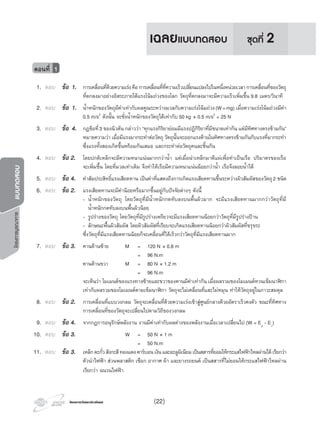 โครงการวัดและประเมินผลโครงการวัดและประเมินผล
โครงการบูรณาการแบบทดสอบ
1. ตอบ ขอ 1. การเคลื่อนที่ดวยความเรงคือการเคลื่อนที่ที่ความเร็วเปลี่ยนแปลงไปในหนึ่งหนวยเวลาการเคลื่อนที่ของวัตถุ
ที่ตกลงมาอยางอิสระภายใตแรงโนมถวงของโลก วัตถุที่ตกลงมาจะมีความเร็วเพิ่มขึ้น 9.8 เมตร/วินาที
2. ตอบ ขอ 1. นํ้าหนักของวัตถุมีคาเทากับผลคูณระหวางมวลกับความเรงโนมถวง(W=mg) เมื่อความเรงโนมถวงมีคา
0.5 m/s2
ดังนั้น จะชั่งนํ้าหนักของวัตถุไดเทากับ 50 kg × 0.5 m/s2
= 25 N
3. ตอบ ขอ 4. กฎขอที่3 ของนิวตัน กลาววา “ทุกแรงกิริยายอมมีแรงปฏิกิริยาที่มีขนาดเทากัน แตมีทิศทางตรงขามกัน”
หมายความวา เมื่อมีแรงมากระทําตอวัตถุ วัตถุนั้นจะออกแรงตานในทิศทางตรงขามกันกับแรงที่มากระทํา
ซึ่งแรงทั้งสองเกิดขึ้นพรอมกันเสมอ และกระทําตอวัตถุคนละชิ้นกัน
4. ตอบ ขอ 2. โดยปกติเหล็กจะมีความหนาแนนมากกวานํ้า แตเมื่อนําเหล็กมาตีแผเพื่อทําเปนเรือ ปริมาตรของเรือ
จะเพิ่มขึ้น โดยที่มวลเทาเดิม จึงทําใหเรือมีความหนาแนนนอยกวานํ้า เรือจึงลอยนํ้าได
5. ตอบ ขอ 4. คาสัมประสิทธิ์แรงเสียดทาน เปนคาที่แสดงถึงการเกิดแรงเสียดทานขึ้นระหวางผิวสัมผัสของวัตถุ2 ชนิด
6. ตอบ ขอ 2. แรงเสียดทานจะมีคานอยหรือมากขึ้นอยูกับปจจัยตางๆ ดังนี้
- นํ้าหนักของวัตถุ โดยวัตถุที่มีนํ้าหนักกดทับลงบนพื้นผิวมาก จะมีแรงเสียดทานมากกวาวัตถุที่มี
นํ้าหนักกดทับลงบนพื้นผิวนอย
- รูปรางของวัตถุ โดยวัตถุที่มีรูปรางเพรียวจะมีแรงเสียดทานนอยกวาวัตถุที่มีรูปรางปาน
- ลักษณะพื้นผิวสัมผัส โดยผิวสัมผัสที่เรียบจะเกิดแรงเสียดทานนอยกวาผิวสัมผัสที่ขรุขระ
ซึ่งวัตถุที่มีแรงเสียดทานนอยก็จะเคลื่อนที่ไดเร็วกวาวัตถุที่มีแรงเสียดทานมาก
7. ตอบ ขอ 3. คานดานซาย M = 120 N × 0.8 m
= 96 N.m
คานดานขวา M = 80 N × 1.2 m
= 96 N.m
จะเห็นวา โมเมนตของแรงทางซายและขวาของคานมีคาเทากัน เมื่อผลรวมของโมเมนตทวนเข็มนาฬกา
เทากับผลรวมของโมเมนตตามเข็มนาฬกา วัตถุจะไมเคลื่อนที่และไมหมุน ทําใหวัตถุอยูในภาวะสมดุล
8. ตอบ ขอ 2. การเคลื่อนที่แบบวงกลม วัตถุจะเคลื่อนที่ดวยความเรงเขาสูศูนยกลางดวยอัตราเร็วคงตัว ขณะที่ทิศทาง
การเคลื่อนที่ของวัตถุจะเปลี่ยนไปตามวิถีของวงกลม
9. ตอบ ขอ 4. จากกฎการอนุรักษพลังงาน งานมีคาเทากับผลตางของพลังงานเมื่อเวลาเปลี่ยนไป (W = E2
- E1
)
10. ตอบ ขอ 3. W = 50 N × 1 m
= 50 N.m
11. ตอบ ขอ 3. เหล็กตะกั่วสังกะสีทองแดงคารบอนเงินและอะลูมิเนียมเปนสสารที่ยอมใหกระแสไฟฟาไหลผานไดเรียกวา
ตัวนําไฟฟา สวนพลาสติก เชือก อากาศ ผา และยางรถยนต เปนสสารที่ไมยอมใหกระแสไฟฟาไหลผาน
เรียกวา ฉนวนไฟฟา
ตอนที่ 1
ชุดที่ 2เฉลยแบบทดสอบ
(22)
 