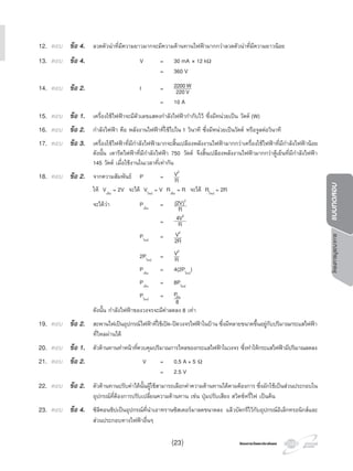 โครงการวัดและประเมินผลโครงการวัดและประเมินผล
โครงการบูรณาการแบบทดสอบ
12. ตอบ ขอ 4. ลวดตัวนําที่มีความยาวมากจะมีความตานทานไฟฟามากกวาลวดตัวนําที่มีความยาวนอย
13. ตอบ ขอ 4. V = 30 mA × 12 kΩ
= 360 V
14. ตอบ ขอ 2. I = 2200W
220V
= 10 A
15. ตอบ ขอ 1. เครื่องใชไฟฟาจะมีตัวเลขแสดงกําลังไฟฟากํากับไว ซึ่งมีหนวยเปน วัตต (W)
16. ตอบ ขอ 2. กําลังไฟฟา คือ พลังงานไฟฟาที่ใชไปใน 1 วินาที ซึ่งมีหนวยเปนวัตต หรือจูลตอวินาที
17. ตอบ ขอ 3. เครื่องใชไฟฟาที่มีกําลังไฟฟามากจะสิ้นเปลืองพลังงานไฟฟามากกวาเครื่องใชไฟฟาที่มีกําลังไฟฟานอย
ดังนั้น เตารีดไฟฟาที่มีกําลังไฟฟา 750 วัตต จึงสิ้นเปลืองพลังงานไฟฟามากกวาตูเย็นที่มีกําลังไฟฟา
145 วัตต เมื่อใชงานในเวลาที่เทากัน
18. ตอบ ขอ 2. จากความสัมพันธ P = V2
R
ให Vเดิม
= 2V จะได Vใหม
= V Rเดิม
= R จะได Rใหม
= 2R
จะไดวา Pเดิม
= (2V)2
R
= 4V2
R
Pใหม
= V2
2R
2Pใหม
= V2
R
Pเดิม
= 4(2Pใหม
)
Pเดิม
= 8Pใหม
Pใหม
=Pเดิม
8
ดังนั้น กําลังไฟฟาของวงจรจะมีคาลดลง 8 เทา
19. ตอบ ขอ 2. สะพานไฟเปนอุปกรณไฟฟาที่ใชเปด-ปดวงจรไฟฟาในบาน ซึ่งมีหลายขนาดขึ้นอยูกับปริมาณกระแสไฟฟา
ที่ไหลผานได
20. ตอบ ขอ 1. ตัวตานทานทําหนาที่ควบคุมปริมาณการไหลของกระแสไฟฟาในวงจร ซึ่งทําใหกระแสไฟฟามีปริมาณลดลง
21. ตอบ ขอ 2. V = 0.5 A × 5 Ω
= 2.5 V
22. ตอบ ขอ 2. ตัวตานทานปรับคาไดนั้นผูใชสามารถเลือกคาความตานทานไดตามตองการ ซึ่งมักใชเปนสวนประกอบใน
อุปกรณที่ตองการปรับเปลี่ยนความตานทาน เชน ปุมปรับเสียง สวิตชหรี่ไฟ เปนตน
23. ตอบ ขอ 4. ซิลิคอนชิปเปนอุปกรณที่นําเอาทรานซิสเตอรมาลดขนาดลง แลวบัดกรีไวกับอุปกรณอิเล็กทรอนิกสและ
สวนประกอบทางไฟฟาอื่นๆ
(23)
 