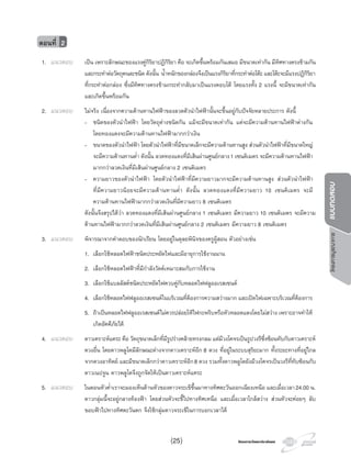 โครงการวัดและประเมินผลโครงการวัดและประเมินผล
โครงการบูรณาการแบบทดสอบ
1. แนวตอบ เปน เพราะลักษณะของแรงคูกิริยาปฏิกิริยา คือ จะเกิดขึ้นพรอมกันเสมอ มีขนาดเทากัน มีทิศทางตรงขามกัน
และกระทําตอวัตถุคนละชนิด ดังนั้น นํ้าหนักของกลองจึงเปนแรงกิริยาที่กระทําตอโตะ และโตะจะมีแรงปฏิกิริยา
ที่กระทําตอกลอง ซึ่งมีทิศทางตรงขามกระทํากลับมาเปนแรงตอบโต โดยแรงทั้ง 2 แรงนี้ จะมีขนาดเทากัน
และเกิดขึ้นพรอมกัน
2. แนวตอบ ไมจริง เนื่องจากความตานทานไฟฟาของลวดตัวนําไฟฟานั้นจะขึ้นอยูกับปจจัยหลายประการ ดังนี้
- ชนิดของตัวนําไฟฟา โดยวัตถุตางชนิดกัน แมจะมีขนาดเทากัน แตจะมีความตานทานไฟฟาตางกัน
โดยทองแดงจะมีความตานทานไฟฟามากกวาเงิน
- ขนาดของตัวนําไฟฟา โดยตัวนําไฟฟาที่มีขนาดเล็กจะมีความตานทานสูง สวนตัวนําไฟฟาที่มีขนาดใหญ
จะมีความตานทานตํ่า ดังนั้น ลวดทองแดงที่มีเสนผานศูนยกลาง1 เซนติเมตร จะมีความตานทานไฟฟา
มากกวาลวดเงินที่มีเสนผานศูนยกลาง 2 เซนติเมตร
- ความยาวของตัวนําไฟฟา โดยตัวนําไฟฟาที่มีความยาวมากจะมีความตานทานสูง สวนตัวนําไฟฟา
ที่มีความยาวนอยจะมีความตานทานตํ่า ดังนั้น ลวดทองแดงที่มีความยาว 10 เซนติเมตร จะมี
ความตานทานไฟฟามากกวาลวดเงินที่มีความยาว 8 เซนติเมตร
ดังนั้นจึงสรุปไดวา ลวดทองแดงที่มีเสนผานศูนยกลาง 1 เซนติเมตร มีความยาว 10 เซนติเมตร จะมีความ
ตานทานไฟฟามากกวาลวดเงินที่มีเสนผานศูนยกลาง 2 เซนติเมตร มีความยาว 8 เซนติเมตร
3. แนวตอบ พิจารณาจากคําตอบของนักเรียน โดยอยูในดุลยพินิจของครูผูสอน ตัวอยางเชน
1. เลือกใชหลอดไฟฟาชนิดประหยัดไฟและมีอายุการใชงานนาน
2. เลือกใชหลอดไฟฟาที่มีกําลังวัตตเหมาะสมกับการใชงาน
3. เลือกใชแบลลัสตชนิดประหยัดไฟควบคูกับหลอดไฟฟลูออเรสเซนต
4. เลือกใชหลอดไฟฟลูออเรสเซนตในบริเวณที่ตองการความสวางมาก และเปดไฟเฉพาะบริเวณที่ตองการ
5. ถาเปนหลอดไฟฟลูออเรสเซนตไมควรปลอยใหไฟกะพริบหรือหัวหลอดแดงโดยไมสวาง เพราะอาจทําให
เกิดอัคคีภัยได
4. แนวตอบ ดาวเคราะหแคระ คือ วัตถุขนาดเล็กที่มีรูปรางคลายทรงกลม แตมีวงโคจรเปนรูปวงรีซึ่งซอนทับกับดาวเคราะห
ดวงอื่น โดยดาวพลูโตมีลักษณะตางจากดาวเคราะหอีก 8 ดวง ที่อยูในระบบสุริยะมาก ทั้งระยะทางที่อยูไกล
จากดวงอาทิตย และมีขนาดเล็กกวาดาวเคราะหอีก8 ดวง รวมทั้งดาวพลูโตยังมีวงโคจรเปนวงรีที่ทับซอนกับ
ดาวเนปจูน ดาวพลูโตจึงถูกจัดใหเปนดาวเคราะหแคระ
5. แนวตอบ ในตอนหัวคํ่าเราจะมองเห็นดานหัวของดาวจระเขขึ้นมาทางทิศตะวันออกเฉียงเหนือ และเมื่อเวลา24.00 น.
ดาวกลุมนี้จะอยูกลางทองฟา โดยสวนหัวจะชี้ไปทางทิศเหนือ และเมื่อเวลาใกลสวาง สวนหัวจะคอยๆ ลับ
ขอบฟาไปทางทิศตะวันตก จึงใชกลุมดาวจระเขในการบอกเวลาได
ตอนที่ 2
(25)
 