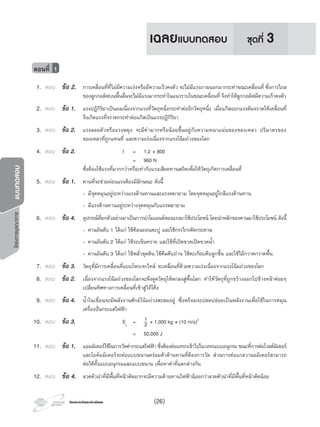 โครงการวัดและประเมินผลโครงการวัดและประเมินผล
โครงการบูรณาการแบบทดสอบ
1. ตอบ ขอ 2. การเคลื่อนที่ที่ไมมีความเรงหรือมีความเร็วคงตัว จะไมมีแรงภายนอกมากระทําขณะเคลื่อนที่ ซึ่งการไถล
ของลูกกอลฟบนพื้นลื่นจะไมมีแรงมากระทําในแนวราบในขณะเคลื่อนที่ จึงทําใหลูกกอลฟมีความเร็วคงตัว
2. ตอบ ขอ 1. แรงปฏิกิริยาเปนผลเนื่องจากแรงที่วัตถุหนึ่งกระทําตออีกวัตถุหนึ่ง เมื่อแกสออกแรงดันจรวดใหเคลื่อนที่
จึงเกิดแรงที่จรวดกระทําตอแกสเปนแรงปฏิกิริยา
3. ตอบ ขอ 2. แรงลอยตัวหรือแรงพยุง จะมีคามากหรือนอยขึ้นอยูกับความหนาแนนของของเหลว ปริมาตรของ
ของเหลวที่ถูกแทนที่ และความเรงเนื่องจากแรงโนมถวงของโลก
4. ตอบ ขอ 2. f = 1.2 × 800
= 960 N
ซึ่งตองใชแรงที่มากกวาหรือเทากับแรงเสียดทานสถิตเพื่อใหวัตถุเกิดการเคลื่อนที่
5. ตอบ ขอ 1. คานที่จะชวยผอนแรงตองมีลักษณะ ดังนี้
- มีจุดหมุนอยูระหวางแรงตานทานและแรงพยายาม โดยจุดหมุนอยูใกลแรงตานทาน
- มีแรงตานทานอยูระหวางจุดหมุนกับแรงพยายาม
6. ตอบ ขอ 4. อุปกรณที่ยกตัวอยางมาเปนการนําโมเมนตของแรงมาใชประโยชน โดยนําหลักของคานมาใชประโยชน ดังนี้
- คานอันดับ 1 ไดแก ใชคอนถอนตะปู และใชกรรไกรตัดกระดาษ
- คานอันดับ 2 ไดแก ใชรถเข็นทราย และใชที่เปดขวดเปดขวดนํ้า
- คานอันดับ 3 ไดแก ใชพลั่วขุดดิน ใชคีมคีบถาน ใชตะเกียบคีบลูกชิ้น และใชไมกวาดกวาดพื้น
7. ตอบ ขอ 3. วัตถุที่มีการเคลื่อนที่แบบโพรเจกไทล จะเคลื่อนที่ดวยความเรงเนื่องจากแรงโนมถวงของโลก
8. ตอบ ขอ 2. เนื่องจากแรงโนมถวงของโลกจะดึงดูดวัตถุใหตกลงสูพื้นโลก ทําใหวัตถุที่ถูกขวางออกไปขางหนาคอยๆ
เปลี่ยนทิศทางการเคลื่อนที่เขาสูวิถีโคง
9. ตอบ ขอ 4. นํ้าในเขื่อนจะมีพลังงานศักยโนมถวงสะสมอยู ซึ่งพรอมจะปลดปลอยเปนพลังงานเพื่อใชในการหมุน
เครื่องปนกระแสไฟฟา
10. ตอบ ขอ 3. Ek
= 1
2 × 1,000 kg × (10 m/s)2
= 50,000 J
11. ตอบ ขอ 1. แอมมิเตอรใชในการวัดคากระแสไฟฟา ซึ่งตองตอแทรกเขาไปในวงจรแบบอนุกรม ขณะที่การตอโวลตมิเตอร
และโอหมมิเตอรจะตอแบบขนานครอมตัวตานทานที่ตองการวัด สวนการตอแกลวานอมิเตอรสามารถ
ตอไดทั้งแบบอนุกรมและแบบขนาน เพื่อหาคาที่แตกตางกัน
12. ตอบ ขอ 4. ลวดตัวนําที่มีพื้นที่หนาตัดมากจะมีความตานทานไฟฟานอยกวาลวดตัวนําที่มีพื้นที่หนาตัดนอย
ตอนที่ 1
ชุดที่ 3เฉลยแบบทดสอบ
(26)
 