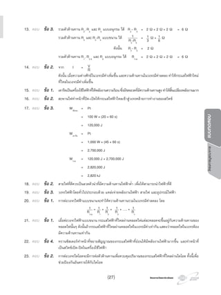 โครงการวัดและประเมินผลโครงการวัดและประเมินผล
โครงการบูรณาการแบบทดสอบ
13. ตอบ ขอ 3. รวมตัวตานทาน R2
, R3
และ R4
แบบอนุกรม ได R2
- R4
= 2 Ω + 2 Ω + 2 Ω = 6 Ω
รวมตัวตานทาน R5
และ R2
-R4
แบบขนาน ได 1
R2
-R5
= 1
3 Ω + 1
6 Ω
ดังนั้น R2
- R5
= 2 Ω
รวมตัวตานทาน R1
, R2-5
และ R6
แบบอนุกรม ได Rรวม
= 2 Ω + 2 Ω + 2 Ω = 6 Ω
14. ตอบ ขอ 2. จาก I = V
R
ดังนั้น เมื่อความตางศักยในวงจรมีคาเพิ่มขึ้น และความตานทานในวงจรมีคาลดลง ทําใหกระแสไฟฟาใหม
ที่ไหลในวงจรมีคาเพิ่มขึ้น
15. ตอบ ขอ 1. เตารีดเปนเครื่องใชไฟฟาที่ใหพลังงานความรอนซึ่งมีขดลวดที่มีความตานทานสูงทําใหสิ้นเปลืองพลังงานมาก
16. ตอบ ขอ 2. สะพานไฟทําหนาที่ปด-เปดใหกระแสไฟฟาไหลเขาสูวงจรคลายการทํางานของสวิตช
17. ตอบ ขอ 3. Wพัดลม
= Pt
= 100 W × (20 × 60 s)
= 120,000 J
Wเตารีด
= Pt
= 1,000 W × (45 × 60 s)
= 2,700,000 J
Wรวม
= 120,000 J + 2,700,000 J
= 2,820,000 J
= 2,820 kJ
18. ตอบ ขอ 2. สายไฟที่ดีควรเปนลวดตัวนําที่มีความตานทานไฟฟาตํ่า เพื่อใหสามารถนําไฟฟาที่ดี
19. ตอบ ขอ 3. วงจรไฟฟาโดยทั่วไปประกอบดวย แหลงจายพลังงานไฟฟา สายไฟ และอุปกรณไฟฟา
20. ตอบ ขอ 1. การตอวงจรไฟฟาแบบขนานจะทําใหความตานทานรวมในวงจรมีคาลดลง โดย
1
Rรวม
= 1
R1
+ 1
R2
+ 1
R3
+ …. + 1
Rn
21. ตอบ ขอ 1. เมื่อตอวงจรไฟฟาแบบขนาน กระแสไฟฟาที่ไหลผานหลอดไฟแตละหลอดจะขึ้นอยูกับความตานทานของ
หลอดไฟนั้นๆ ดังนั้นถากระแสไฟฟาที่ไหลผานหลอดไฟในวงจรมีคาเทากัน แสดงวาหลอดไฟในวงจรตอง
มีความตานทานเทากัน
22. ตอบ ขอ 4. ทรานซิสเตอรทําหนาที่ขยายสัญญาณของกระแสไฟฟาที่ออนใหมีพลังงานไฟฟามากขึ้น และทําหนาที่
เปนสวิตชเปด-ปดในเครื่องใชไฟฟา
23. ตอบ ขอ 2. การตอวงจรไดโอดจะมีการตอตัวตานทานเพื่อควบคุมปริมาณของกระแสไฟฟาที่ไหลผานไดโอด ทั้งนี้เพื่อ
ชวยปองกันอันตรายใหกับไดโอด
(27)
 