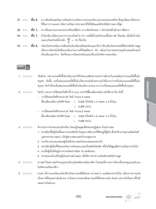 โครงการวัดและประเมินผลโครงการวัดและประเมินผล
โครงการบูรณาการแบบทดสอบ
37. ตอบ ขอ 4. ดาวเทียมธีออสเปนดาวเทียมสํารวจทรัพยากรธรรมชาติดวงแรกของประเทศไทย ซึ่งถูกพัฒนาเพื่อนํามา
ใชในการวางแผนการจัดการทรัพยากรธรรมชาติใหยั่งยืนและมีประสิทธิภาพมากที่สุด
38. ตอบ ขอ 1. ดาวเทียมดวงแรกของประเทศไทยมีชื่อวา ดาวเทียมไทยคม 1 มีประโยชนในดานการสื่อสาร
39. ตอบ ขอ 1. ถาโลกมีแรงโนมถวงมากกวาดวงจันทร 6 เทา คนที่มีนํ้าหนักตัวบนพื้นโลก 60 กิโลกรัม เมื่อชั่งนํ้าหนัก
บนดวงจันทรจะมีนํ้าหนัก 60
6 = 10 กิโลกรัม
40. ตอบ ขอ 4. กลองโทรทรรศนอวกาศฮับเบิลเปนกลองชนิดสะทอนแสง ถือวาเปนกลองโทรทรรศนที่มีประสิทธิภาพสูง
เนื่องจากมีเทคโนโลยีของกลองถายภาพที่ทันสมัยมาก คือ กลองถายภาพจะควบคุมดวยคอมพิวเตอร
เปนกลองมุมกวาง มีเครื่องตรวจวัดสเปกตรัมและเครื่องปรับทิศทางของกลอง
1. แนวตอบ เห็นดวย เพราะถนนที่มีพื้นผิวเรียบจะทําใหเกิดแรงเสียดทานระหวางลอรถกับถนนนอยกวาถนนที่มีพื้นผิว
ขรุขระ ดังนั้น รถที่แลนบนถนนที่มีพื้นผิวเรียบจะแลนดวยความเร็วที่มากกวารถที่แลนบนถนนที่มีพื้นผิว
ขรุขระ จึงทําใหรถที่แลนบนถนนที่มีพื้นผิวเรียบมีความเรงมากกวารถที่แลนบนถนนที่มีพื้นผิวขรุขระ
2. แนวตอบ ไมจริง เพราะการใชหลอดไฟฟาทั้ง 2 แบบ จะทําใหสิ้นเปลืองพลังงานไฟฟาเทากัน ดังนี้
- การใชหลอดไฟฟาขนาด 36 วัตต จํานวน 4 หลอด
สิ้นเปลืองพลังงานไฟฟาวันละ = 0.036 กิโลวัตต × 4 หลอด × 2 ชั่วโมง
= 0.288 หนวย
- การใชหลอดไฟฟาขนาด 24 วัตต จํานวน 6 หลอด
สิ้นเปลืองพลังงานไฟฟาวันละ = 0.024 กิโลวัตต × 6 หลอด × 2 ชั่วโมง
= 0.288 หนวย
3. แนวตอบ พิจารณาจากคําตอบของนักเรียน โดยอยูในดุลยพินิจของครูผูสอน ตัวอยางเชน
1. ควรเลือกซื้อตูเย็นที่มีฉลากประหยัดไฟ โดยดูจากสติกเกอรที่ติดอยูที่ตูเย็น ซึ่งสํานักมาตรฐานผลิตภัณฑ
อุตสาหกรรม (สมอ.) เปนผูตรวจสอบและรับรองคุณภาพ
2. ควรพิจารณาขนาดของตูเย็นใหเหมาะสมกับขนาดของครอบครัว
3. ควรเลือกตูเย็นที่มีฉนวนกันความรอนหนาและเปนชนิดโฟมอัด เพื่อไมใหสูญเสียความเย็นมากเกินไป
4. ควรตั้งตูเย็นใหอยูหางจากผนังอยางนอย 15 เซนติเมตร
5. ควรละลายนํ้าแข็งในตูเย็นอยางสมํ่าเสมอ เพื่อใหการทําความเย็นมีประสิทธิภาพสูง
4. แนวตอบ ดาวศุกร โดยดาวศุกรจะหมุนรอบตัวเองในทิศตามเข็มนาฬกา ในขณะที่ดาวเคราะหดวงอื่นจะหมุนรอบตัวเอง
ในทิศทวนเข็มนาฬกา
5. แนวตอบ ดวงดาวที่เรามองเห็นบนทองฟาเปนดาวฤกษที่มีขนาด ความสวาง และสีแตกตางกันไป เนื่องจากดาวฤกษ
เปนดาวที่มีแสงสวางในตัวเอง เราจึงสามารถมองเห็นดาวฤกษไดดวยตาเปลา สวนดาวเคราะหเปนดาวที่ไมมี
แสงสวางในตัวเอง
ตอนที่ 2
(29)
 