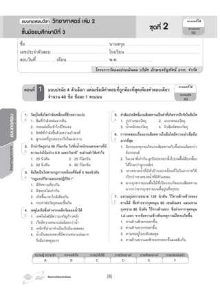 โครงการวัดและประเมินผลโครงการวัดและประเมินผล
โครงการบูรณาการแบบทดสอบ
5. คาสัมประสิทธิ์แรงเสียดทานเปนคาที่เกิดจากปจจัยในขอใด
1. รูปรางของวัตถุ 2. แรงกดของวัตถุ
3. นํ้าหนักของวัตถุ 4. ผิวสัมผัสของวัตถุ
6. การทดสอบเรื่องแรงเสียดทานในขอใดมีความนาเชื่อถือ
มากที่สุด
1. ลอรถบรรทุกจะเกิดแรงเสียดทานกับพื้นถนนนอยกวา
ลอรถยนต
2. ในเวลาที่เทากัน ลูกปงปองจะกลิ้งไปบนพื้นโตะเกลี้ยง
ไดไกลกวาลูกกอลฟ
3. จรวดขวดนํ้าที่มีหัวปานจะเคลื่อนที่ไปในอากาศได
เร็วกวาจรวดขวดนํ้าที่มีหัวแหลม
4. ลากถุงทรายบนพื้นไมที่เรียบจะเกิดแรงเสียดทาน
มากกวาลากถุงทรายบนพื้นปูนที่ขรุขระ
7. แขวนถุงทรายขนาด 120 นิวตัน ไวทางดานซายของ
คานไม ซึ่งหางจากจุดหมุน 80 เซนติเมตร และแขวน
ถุงทราย 80 นิวตัน ไวทางดานขวา ซึ่งหางจากจุดหมุน
1.2 เมตร จากขอความขางตนเหตุการณใดจะเกิดขึ้น
1. คานดานซายกระดกขึ้น
2. คานดานขวากระดกขึ้น
3. คานจะอยูในระดับสมดุล
4. คานดานขวาและซายจะกระดกขึ้นลงสลับกัน
1. รูปรางของวัตถุ 2. แรงกดของวัตถุ
5.
1. รูปรางของวัตถุ 2. แรงกดของวัตถุA 1. รูปรางของวัตถุ 2. แรงกดของวัตถุA 1. รูปรางของวัตถุ 2. แรงกดของวัตถุ
6.
E
7.
C
1. วัตถุในขอใดกําลังเคลื่อนที่ดวยความเรง
1. สมที่กําลังหลนจากตน
2. รถยนตเมื่อเขาใกลไฟแดง
3. ลิฟตที่กําลังขึ้นดวยความเร็วคงที่
4. ลูกบอลที่ถูกเตะออกไปในแนวราบ
2. ถานําวัตถุมวล 50 กิโลกรัม ไปชั่งนํ้าหนักบนดวงดาวที่มี
ความเรงโนมถวง 0.5 เมตร/วินาที2
จะอานคาไดเทาไร
1. 25 นิวตัน 2. 25 กิโลกรัม
3. 50 นิวตัน 4. 50 กิโลกรัม
3. ขอใดเปนไปตามกฎการเคลื่อนที่ขอที่ 3 ของนิวตัน
“กฎแรงกิริยาและแรงปฏิกิริยา”
1. มีทิศทางเดียวกัน
2. มีขนาดไมเทากัน
3. เกิดขึ้นเวลาใกลเคียงกัน
4. กระทําตอวัตถุคนละชิ้นกัน
4. เหตุใดเรือซึ่งทําจากเหล็กจึงลอยนํ้าได
1. เทคโนโลยีมีความเจริญกาวหนา
2. เรือมีความหนาแนนนอยกวานํ้า
3. เหล็กที่นํามาทําเปนเรือมีมวลลดลง
4. นํ้าเปนของเหลวที่มีความหนาแนนมาก
จึงมีแรงพยุงมาก
1. สมที่กําลังหลนจากตน
1.
1. สมที่กําลังหลนจากตน1. สมที่กําลังหลนจากตนB 1. สมที่กําลังหลนจากตน
2.
B
3.
A
1. เทคโนโลยีมีความเจริญกาวหนา
4.
1. เทคโนโลยีมีความเจริญกาวหนาD 1. เทคโนโลยีมีความเจริญกาวหนาD 1. เทคโนโลยีมีความเจริญกาวหนา
¤Ðá¹¹·Õèä´Œ
¤Ðá¹¹àµçÁ
40
ตอนที่ 1 แบบปรนัย 4 ตัวเลือก แตละขอมีคําตอบที่ถูกตองที่สุดเพียงคําตอบเดียว
จํานวน 40 ขอ ขอละ 1 คะแนน
ความรู ความจํา ความเขาใจ การนําไปใช การวิเคราะห การสังเคราะห การประเมินคา
A B C D E F
ชื่อ …………………………………………………………………………………………………….. นามสกุล ……………………………………………………………………………………………..
เลขประจําตัวสอบ ……………………………………………………………………. โรงเรียน …………………………………………………………………………………………….
สอบวันที่ …………………….. เดือน ………………………………………………… พ.ศ. ………………………………………..
โครงการวัดและประเมินผล บริษัท อักษรเจริญทัศน อจท. จํากัด
¤Ðá¹¹·Õèä´Œ
¤Ðá¹¹ÃÇÁ
50
แบบทดสอบว�ชา ว�ทยาศาสตร เลม 2
ชั้นมัธยมศึกษาปที่ 3
ชุดที่ 2
(8)
 