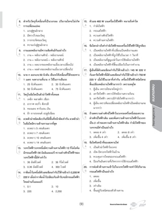 โครงการวัดและประเมินผลโครงการวัดและประเมินผล
โครงการบูรณาการแบบทดสอบ
8. สําหรับวัตถุที่เคลื่อนที่เปนวงกลม ปริมาณใดจะไมเกิด
การเปลี่ยนแปลง
1. แรงสูศูนยกลาง
2. อัตราเร็วของวัตถุ
3. การกระจัดของวัตถุ
4. ความเรงสูศูนยกลาง
9. งานและพลังงานมีความสัมพันธกันอยางไร
1. งาน = พลังงานศักย - พลังงานจลน
2. งาน = พลังงานจลน + พลังงานศักย
3. งาน = ผลบวกของพลังงานเมื่อเวลาเปลี่ยนไป
4. งาน = ผลตางของพลังงานเมื่อเวลาเปลี่ยนไป
10. นาย ก ออกแรง50 นิวตัน เข็นรถใหเคลื่อนที่ไดระยะทาง
1 เมตร จงหางานที่นาย ก ใชในการเข็นรถ
1. 25 นิวตันเมตร 2. 30 นิวตันเมตร
3. 50 นิวตันเมตร 4. 75 นิวตันเมตร
11. วัตถุในขอใดเปนตัวนําไฟฟาทั้งหมด
1. เหล็ก พลาสติก เชือก
2. อากาศ ตะกั่ว สังกะสี
3. ทองแดง คารบอน เงิน
4. ผา ยางรถยนต อะลูมิเนียม
12. ลวดตัวนําชนิดเดียวกันที่มีพื้นที่หนาตัดเทากัน ลวดตัวนํา
ในขอใดมีความตานทานมากที่สุด
1. ลวดยาว 5 เซนติเมตร
2. ลวดยาว 7 เซนติเมตร
3. ลวดยาว 10 เซนติเมตร
4. ลวดยาว 14 เซนติเมตร
13. วงจรไฟฟาวงจรหนึ่งมีความตานทานไฟฟา12 กิโลโอหม
มีกระแสไฟฟา30 มิลลิแอมแปร ความตางศักยไฟฟาของ
วงจรไฟฟานี้มีคาเทาไร
1. 36 มิลลิโวลต 2. 36 กิโลโวลต
3. 0.36 มิลลิโวลต 4. 360 โวลต
14. กาตมนํ้าใบหนึ่งมีตัวเลขเขียนกํากับไวดานขางวา2,200W
220V เมื่อนํากาตมนํ้าไปเสียบกับเตารับจะมีกระแสไฟฟา
ไหลผานกี่แอมแปร
1. 0.1 2. 10
3. 220 4. 2,200
8.
A
1. งาน = พลังงานศักย - พลังงานจลน
9.
1. งาน = พลังงานศักย - พลังงานจลนB 1. งาน = พลังงานศักย - พลังงานจลนB 1. งาน = พลังงานศักย - พลังงานจลน
10.
C
1. เหล็ก พลาสติก เชือก
11.
1. เหล็ก พลาสติก เชือกA 1. เหล็ก พลาสติก เชือกA 1. เหล็ก พลาสติก เชือก
12.
B
13.
C
14.
C
15. ตัวเลข 460 W บนเครื่องใชไฟฟา หมายถึงคาใด
1. กําลังไฟฟา
2. กระแสไฟฟา
3. ความตางศักยไฟฟา
4. ความตานทานไฟฟา
16. ขอใดกลาวถึงคากําลังไฟฟาของเครื่องใชไฟฟาไดถูกตอง
1. เปนพลังงานไฟฟาที่เปลี่ยนเปนพลังงานแสง
2. เปนพลังงานไฟฟาที่ถูกใชไปในเวลา 1 วินาที
3. เปนพลังงานที่สูญเปลาในการใชพลังงานไฟฟา
4. เปนพลังงานไฟฟาที่สิ้นเปลืองไปในการทํางาน
17. ตูเย็นที่มีตัวเลขเขียนกํากับไวดานขางวา 145 W 220 V
กับเตารีดไฟฟาที่มีตัวเลขเขียนกํากับไวดานขางวา750W
220 V เมื่อใชในเวลาที่เทากัน เครื่องใชไฟฟาชนิดใดจะ
สิ้นเปลืองพลังงานไฟฟามากกวา เพราะเหตุใด
1. ตูเย็น เพราะมีขนาดใหญกวา
2. เตารีดไฟฟา เพราะใหพลังงานความรอน
3. เตารีดไฟฟา เพราะมีกําลังไฟฟามากกวา
4. ตูเย็น เพราะตองเปลี่ยนพลังงานไฟฟาเปนพลังงานกล
มากกวา
18. ถาลดความตางศักยไฟฟาในวงจรลงครึ่งหนึ่งของความ
ตางศักยไฟฟาเดิม และเพิ่มความตานทานไฟฟาในวงจร
เปน 2 เทาของความตานทานไฟฟาเดิม กําลังไฟฟาของ
วงจรจะมีคาเปนอยางไร
1. ลดลง 4 เทา 2. ลดลง 8 เทา
3. เพิ่มขึ้น 4 เทา 4. เพิ่มขึ้น 8 เทา
19. ขอใดคือหนาที่ของสะพานไฟ
1. เปนตัวนําไฟฟาในวงจร
2. เปด-ปดวงจรไฟฟาในบาน
3. ควบคุมการไหลของกระแสไฟฟา
4. ปองกันอันตรายที่เกิดจากการใชกระแสไฟฟา
20. การตอตัวตานทานเขาไปในวงจรไฟฟาจะทําใหปริมาณ
กระแสไฟฟาเปนอยางไร
1. ลดลง
2. เพิ่มขึ้น
3. เทาเดิม
4. ขึ้นอยูกับชนิดของตัวตานทาน
1. กําลังไฟฟา
15.
1. กําลังไฟฟาA 1. กําลังไฟฟาA 1. กําลังไฟฟา
1. เปนพลังงานไฟฟาที่เปลี่ยนเปนพลังงานแสง
16.
1. เปนพลังงานไฟฟาที่เปลี่ยนเปนพลังงานแสง1. เปนพลังงานไฟฟาที่เปลี่ยนเปนพลังงานแสงA 1. เปนพลังงานไฟฟาที่เปลี่ยนเปนพลังงานแสง
17.
D
18.
E
1. เปนตัวนําไฟฟาในวงจร
19.
1. เปนตัวนําไฟฟาในวงจรA 1. เปนตัวนําไฟฟาในวงจรA 1. เปนตัวนําไฟฟาในวงจร
20.
B
(9)
 