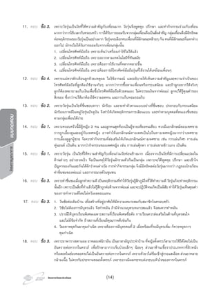 โครงการบูรณาการแบบทดสอบ
โครงการวัดและประเมินผลโครงการวัดและประเมินผล
11. ตอบ ขอ 3. เพราะวัยรุนเปนวัยที่ใหความสําคัญกับเพื่อนมาก วัยรุนจึงพูดคุย ปรึกษา และทํากิจกรรมรวมกับเพื่อน
มากกวาการใชเวลากับครอบครัว การไดรับการยอมรับจากกลุมเพื่อนจึงเปนสิ่งสําคัญ กลุมเพื่อนจึงมีอิทธิพล
ตอพฤติกรรมของวัยรุนเปนอยางมาก วัยรุนจะเลือกคบเพื่อนที่มีลักษณะคลายๆ กัน คนที่มีลักษณะที่แตกตาง
ออกไป มักจะไมไดรับการยอมรับจากเพื่อนกลุมนั้น
1. เปลี่ยนโทรศัพทมือถือ เพราะเห็นวาเครื่องเกาใชไมไดแลว
2. เปลี่ยนโทรศัพทมือถือ เพราะอยากตามเทคโนโลยีที่ทันสมัย
3. เปลี่ยนโทรศัพทมือถือ เพราะตองการใชงานที่หลากหลายขึ้น
4. เปลี่ยนโทรศัพทมือถือ เพราะตองการมีโทรศัพทมือถือรุนที่ใชงานไดเหมือนเพื่อนๆ
12. ตอบ ขอ 4. เพราะแมควรตักเตือนลูกดวยเหตุผล ไมใชอารมณ และอธิบายใหเห็นความสําคัญและความจําเปนของ
โทรศัพทมือถือที่ลูกตองใชงานจริงๆ มากกวาการซื้อตามเพื่อนหรือกระแสนิยม และถาลูกอยากไดจริงๆ
ลูกก็ตองพยายามเก็บเงินเพื่อซื้อโทรศัพทมือถือดวยตนเอง ไมควรขอเงินจากพอแม ลูกจะไดรูคุณคาของ
สิ่งของ ซึ่งกวาจะไดมาตองใชความอดทน และการเก็บหอมรอมริบ
13. ตอบ ขอ 2. เพราะวัยรุนเปนวัยที่ชื่นชอบดารา นักรอง และจะทําตัวตามแบบอยางที่ชื่นชอบ ประกอบกับกระแสนิยม
นักรองเกาหลีในหมูวัยรุนปจจุบัน จึงทําใหเกิดพฤติกรรมการเลียนแบบ และทําตามบุคคลที่ตนเองชื่นชอบ
ตามกลุมเพื่อนไดงาย
14. ตอบ ขอ 1. เพราะครอบครัวนี้มีผูหญิง 3 คน และลูกคนสุดทองเปนผูชายเพียงคนเดียว ควรมีเอกลักษณของเพศชาย
การถูกเลี้ยงดูและอยูกับเพศหญิง อาจทําใหเอกลักษณทางเพศเปนไปในทางเพศหญิงมากกวาเพศชาย
การเลี้ยงดูลูกผูชาย จึงควรทํากิจกรรมที่สงเสริมใหเกิดเอกลักษณทางเพศชาย เชน การเลนกีฬา การเลน
หุนยนต เปนตน มากกวากิจกรรมของเพศหญิง เชน การเลนตุกตา การเลนขายขาวแกง เปนตน
15. ตอบ ขอ 1. เพราะวัยรุน เปนวัยที่ใหความสําคัญกับเพื่อนรวมวัยคอนขางมาก เนื่องจากเปนวัยที่มีการเปลี่ยนแปลงใน
ดานตางๆ อยางรวดเร็ว จึงเปนเหตุใหวัยรุนมักรวมตัวกันเปนกลุม เพราะจะไดพูดคุย ปรึกษา และเขาใจ
ปญหาของกันและกันไดดีกวาคนตางวัย การทํากิจกรรมกลุม จึงมีอิทธิพลตอวัยรุนมากกวา กฎของโรงเรียน
คําชื่นชมของพอแม และการรณรงคในชุมชน
16. ตอบ ขอ 3. เพราะคําชื่นชมเมื่อลูกทําความดี เปนพฤติกรรมที่ทําใหวัยรุนรูสึกภูมิใจที่ไดทําความดี วัยรุนก็จะทําพฤติกรรม
นั้นอีก เพราะเปนสิ่งที่ทําแลวไมรูสึกถูกตอตานจากพอแม และจะปฏิบัติจนเกิดเปนนิสัย ทําใหวัยรุนเห็นคุณคา
ของการทําความดีโดยไมหวังผลตอบแทน
17. ตอบ ขอ 3. 1. วันชัยตอเติมบาน เพื่อสรางที่อยูอาศัยใหมีความเหมาะสมกับสมาชิกในครอบครัว
2. วิชัยไมตองการมีบุตรแลว จึงทําหมัน ถามีจํานวนบุตรเหมาะสมแลว จึงสมควรทําหมัน
3. ปราณีใหบุตรเรียนพิเศษเฉพาะสถานที่เรียนพิเศษชื่อดัง การเรียนควรสงเสริมในดานที่บุตรสนใจ
และไมมีขอจํากัด ถาสถานที่เรียนมีคุณภาพดีเชนกัน
4. วิยะดาหยุดกินยาคุมกําเนิด เพราะตองการมีบุตรคนที่ 2 เมื่อพรอมที่จะมีบุตรเพิ่ม ก็ควรหยุดการ
คุมกําเนิด
18. ตอบ ขอ 3. เพราะยาพาราเซตามอล ยาคลอเฟนิรามีน เปนยาสามัญประจําบาน ที่หญิงตั้งครรภสามารถใชไดโดยไมเปน
อันตรายตอทารกในครรภ เพื่อรักษาอาการเจ็บปวยเล็กๆ นอยๆ สวนยาตานเชื้อราประเภททาที่ผิวหนัง
หรือสอดในชองคลอดจะไมเปนอันตรายตอทารกในครรภ เพราะตัวยาไมซึมเขาสูกระแสเลือด สวนยาคลาย
กลามเนื้อ ไมควรรับประทานขณะตั้งครรภ เพราะอาจมีผลกระทบตอระบบหัวใจของทารกในครรภ
(14)
 