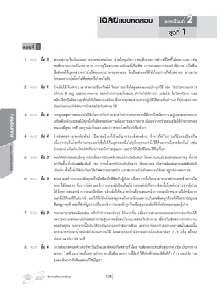 โครงการบูรณาการแบบทดสอบ
โครงการวัดและประเมินผลโครงการวัดและประเมินผล
1. ตอบ ขอ 3. สาเหตุการเจ็บปวยและการตายของคนไทย สวนใหญเกิดจากพฤติกรรมการดํารงชีวิตที่ไมเหมาะสม เชน
พฤติกรรมการบริโภคอาหาร การอยูในสภาพแวดลอมที่เปนพิษ การละเลยการออกกําลังกาย เปนตน
ซึ่งสงผลใหบุคคลขาดการใสใจดูแลสุขภาพของตนเอง จึงเปนสาเหตุใหนําไปสูการเกิดโรคตางๆ มากมาย
โดยเฉพาะกลุมโรคไมติดตอหรือโรคเรื้อรัง
2. ตอบ ขอ 1. โรคภัยไขเจ็บตางๆ เราสามารถปองกันได โดยการเอาใจใสดูแลตนเองอยางถูกวิธี เชน รับประทานอาหาร
ใหครบ 5 หมู และหลากหลาย ออกกําลังกายสมํ่าเสมอ ทําจิตใจใหราเริง แจมใส ไมวิตกกังวล และ
หลีกเลี่ยงปจจัยตางๆ ที่กอใหเกิดความเครียด ซึ่งหากทุกคนสามารถปฏิบัติไดตามที่กลาวมา ก็ยอมสามารถ
ปองกันตนเองใหพนจากโรคภัยไขเจ็บตางๆ ได
3. ตอบ ขอ 4. การดูแลสุขภาพตนเองไมใหเกิดการเจ็บปวย ควรรับประทานอาหารที่มีประโยชนครบ5 หมู และหลากหลาย
เสริมดวยผักและผลไมทุกมื้อที่เพียงพอตอความตองการของรางกาย เนื่องจากจะชวยสงเสริมใหรางกายของ
ตนเองมีสุขภาพดี สมบูรณแข็งแรง และปราศจากโรคภัยไขเจ็บตางๆ
4. ตอบ ขอ 4. โรคติดตอทางเพศสัมพันธ เปนกลุมโรคที่เปนปญหาของสังคมไทย ซึ่งควรไดรับการแกไขและปองกัน
เนื่องจากเปนโรคที่สามารถแพรเชื้อใหกับบุคคลหนึ่งไปสูอีกบุคคลหนึ่งไดดวยการมีเพศสัมพันธ เชน
โรคเอดส เปนตน โดยโรคดังกลาวจะมีความรุนแรง และทําใหเสียชีวิตลงไดในที่สุด
5. ตอบ ขอ 2. ควรใหนักเรียนคนอื่นๆ หลีกเลี่ยงการมีเพศสัมพันธกอนวัยอันควร โดยควรเสนอถึงผลกระทบตางๆ ที่อาจ
จะเกิดขึ้นเมื่อมีเพศสัมพันธ เชน การตั้งครรภกอนวัยอันควร เสียอนาคต เกิดโรคติดตอทางเพศสัมพันธ
เปนตน ทั้งนี้เพื่อใหนักเรียนไดเกิดความตระหนัก และสามารถปองกันตนเองไดอยางถูกตองเหมาะสม
6. ตอบ ขอ 3. ควรสวมหนากากอนามัยทุกครั้งเมื่อตองใกลชิดกับผูปวย เนื่องจากเชื้อโรคสามารถแพรกระจายดวยการไอ
จาม ใสโดยตรง ซึ่งหากไมสวมหนากากอนามัยปองกันก็อาจสงผลใหเกิดการติดเชื้อโรคดังกลาวจากผูปวย
ได โดยการสวมหนากากอนามัยนั้นควรลางมือใหสะอาดกอนจึงจะสวมหนากากอนามัย ควรสวมใสหนากาก
อนามัยใหพอดีกับใบหนา และใหผาปดตั้งแตจมูกจนถึงคาง โดยเฉพาะบริเวณสันจมูกดานที่มีโลหะจะอยูบน
สันจมูกพอดี และที่สําคัญควรเปลี่ยนหนากากอนามัยทุกวันเพื่อสุขอนามัยที่ดีทั้งตอตนเองและผูปวย
7. ตอบ ขอ 3. ควรพยายามชวนนองเลน หรือทํากิจกรรมตางๆ ใหมากขึ้น เนื่องจากสามารถผอนคลายความเครียดได
เพราะความเครียดจะมีผลตอการกระตุนการหลั่งฮอรโมนบางชนิดในรางกาย ซึ่งจะไปขัดขวางการทํางาน
ของอินซูลิน นอกจากนี้ยังถือไดวาเปนการออกกําลังกายดวย เพราะการออกกําลังกายอยางสมํ่าเสมอนั้น
จะสามารถรักษานํ้าหนักตัวใหเหมาะสมได โดยควรออกกําลังกายอยางนอยสัปดาหละ 2-3 ครั้ง ครั้งละ
ประมาณ 20 - 30 นาที
8. ตอบ ขอ 4. การเลนเกมคอมพิวเตอรทุกวันเปนเวลาติดตอกันหลายชั่วโมง จะสงผลกระทบตอสุขภาพ เชน ปญหาทาง
สายตา โรคอวน ปวดเมื่อยตามรางกาย เปนตน นอกจากนี้ยังทําใหเกิดลักษณะนิสัยที่กาวราว และใชความ
รุนแรงในการตัดสินและแกไขปญหา
ตอนที่ 1
ชุดที่ 1
เฉลยแบบทดสอบ ภาคเร�ยนที่ 2
(36)
 
