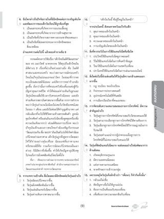 โครงการบูรณาการแบบทดสอบ
โครงการวัดและประเมินผลโครงการวัดและประเมินผล
8. ขอใดกลาวถึงปจจัยภายในที่มีอิทธิพลตอการเจริญเติบโต
และพัฒนาการของเด็กวัยเรียนไดถูกตองที่สุด
1. เปนผลกระทบที่เกิดจากการอบรมเลี้ยงดู
2. เปนผลกระทบที่เกิดมาจากภาวะดานสุขภาพ
3. เปนปจจัยที่เกิดจากสภาพทางธรรมชาติของคนเรา
4. เปนปจจัยที่สงผลกระทบมาจากอิทธิพลของ
สิ่งแวดลอม
อานบทความตอไปนี้ แลวตอบคําถามขอ 9
จากผลโครงการวิจัยเรื่อง“เด็กไทยในมิติวัฒนธรรม”
ของ ดร.อมรวิชช นาครทรรพ ไดสรุปถึงเด็กไทยใน
มิติตางๆ 5 เรื่องที่นาเปนหวงอยางยิ่ง คือ ในมิติ
ศาสนาและครอบครัว พบวาสถานการณครอบครัว
ไทยในปจจุบันออนแอจนนาวิตก ในขณะที่การจด
ทะเบียนสมรสมีนอยลง แตอัตราการหยารางกลับ
สูงขึ้น ยิ่งกวานั้นการที่ครอบครัวตองดิ้นรนตอสูกับ
ปญหาคุณภาพชีวิต ทําใหพอแมหางเหินกับลูกและ
วัยรุนโดยเฉลี่ยใชเวลากับครอบครัวนอยลง และยัง
หางเหินจากสถาบันศาสนามากขึ้นดวย จากการสํารวจ
พบวาวัยรุนจํานวนไมนอยไมเคยไปวัดฟงเทศนเลย
ในรอบ 1 เดือน และยังไมคอยไดทําบุญตักบาตร แต
กลับเลือกที่จะไปใชชีวิตตามหางสรรพสินคา ดูหนัง
คุยโทรศัพท หรือเลนอินเทอรเน็ตเพื่อพูดคุยหรือเพื่อ
ความบันเทิงมากกวา สวนมิติของการบริโภค พบวา
ปจจุบันเด็กและเยาวชนไทยกําลังเผชิญกับกระแส
“วัฒนธรรมกิน ดื่ม ชอปฯ” อันเปนตัวเรงใหเกิดคานิยม
บริโภคอยางมหาศาล เด็กวัยรุนถูกดึงดูดจากโฆษณา
ใหใชจายอยางฟุมเฟอย นิยมแฟชั่นราคาแพง
หรือของมียี่หอ รวมถึงการนิยมบริโภคของมึนเมา
ตางๆ ก็มีอัตราที่เพิ่มขึ้น ทําใหเกิดปญหาอุบัติเหตุ
ไปจนถึงการมีเพศสัมพันธโดยไมตั้งใจ
ที่มา : คัดลอกบางสวนมาจากบทความของอมรรัตน
เทพกําปนาทกลุมประชาสัมพันธ สํานักงานคณะกรรมการ
วัฒนธรรมแหงชาติ กระทรวงวัฒนธรรม
9. จากบทความขางตน สื่อโฆษณามีอิทธิพลตอวัยรุนอยางไร
1. วัยรุนนิยมบริโภคมากขึ้น
2. วัยรุนมีเพศสัมพันธมากขึ้น
3. วัยรุนเลนอินเทอรเน็ตมากขึ้น
4. วัยรุนหางเหินจากศาสนามากขึ้น
8.8. ขอใดกลาวถึงปจจัยภายในที่มีอิทธิพลตอการเจริญเติบโต
และพัฒนาการของเด็กวัยเรียนไดถูกตองที่สุดB
9.9. จากบทความขางตน สื่อโฆษณามีอิทธิพลตอวัยรุนอยางไร
1. วัยรุนนิยมบริโภคมากขึ้นD
10. “เด็กในวันนี้ คือผูใหญในวันหนา”
จากประโยคนี้ สังคมคาดหวังอะไรกับเด็ก
1. สุขภาพของเด็กในวันหนา
2. คุณภาพของเด็กในวันหนา
3. ความฉลาดของเด็กในวันหนา
4. การเจริญเติบโตของเด็กในวันหนา
11. สิ่งที่ควรระวังในการใชอินเทอรเน็ตคือขอใด
1. ประวิทยใชอินเทอรเน็ตดูภาพยนตร
2. วิไลใชอินเทอรเน็ตในการคนควาขอมูล
3. วีณาใชอินเทอรเน็ตในการแชตกับเพื่อน
4. ปราโมทยใชอินเทอรเน็ตในการเลนเกมออนไลน
12. สิ่งใดตอไปนี้ชวยสงเสริมใหวัยรุนมีความกลาแสดงออก
มากขึ้น
1. กฎ ระเบียบ ของโรงเรียน
2. กิจกรรมการประกวดดนตรี
3. อุปกรณเทคโนโลยีที่ทันสมัย
4. การเลือกเรียนวิชาที่ตนเองชอบ
13. การจัดระดับความเหมาะสมของรายการโทรทัศน มีความ
สําคัญอยางไร
1. วัยรุนดูรายการโทรทัศนที่เหมาะสมกับวัยของตนเองได
2. วัยรุนสามารถเลือกดูรายการโทรทัศนไดตามตองการ
3. วัยรุนเลือกดูรายการโทรทัศนโดยใชวิจารณญาณในการ
รับชมได
4. วัยรุนขอคําแนะนําจากผูปกครองเมื่อดูรายการ
โทรทัศนที่ไมเหมาะสมกับตนเองได
14. วัยรุนที่ติดอินเทอรเน็ตมาก จะสงผลอยางไรตอพัฒนาการ
ดานสังคม
1. เกิดพฤติกรรมรุนแรง
2. มีความอดทนนอยลง
3. แตงกายตามกระแสนิยม
4. ขาดทักษะการเขารวมกลุม
15. เพราะเหตุใดวัยรุนจึงมักอางวา “เพื่อนๆ ก็ทํากันทั้งนั้น”
1. กลัวแมไมเชื่อ
2. ตัดปญหาเพื่อไมใหถูกแมบน
3. ตองการเปนที่ยอมรับของเพื่อน
4. เพื่อตองการความกลมกลืนกับเพื่อน
10.
จากประโยคนี้ สังคมคาดหวังอะไรกับเด็ก
10.
จากประโยคนี้ สังคมคาดหวังอะไรกับเด็ก
D
จากประโยคนี้ สังคมคาดหวังอะไรกับเด็ก
D
จากประโยคนี้ สังคมคาดหวังอะไรกับเด็ก
11.11. สิ่งที่ควรระวังในการใชอินเทอรเน็ตคือขอใด
1. ประวิทยใชอินเทอรเน็ตดูภาพยนตรD
12.12. สิ่งใดตอไปนี้ชวยสงเสริมใหวัยรุนมีความกลาแสดงออก
มากขึ้นD
13.13. การจัดระดับความเหมาะสมของรายการโทรทัศน มีความ
สําคัญอยางไรF
14.14. วัยรุนที่ติดอินเทอรเน็ตมาก จะสงผลอยางไรตอพัฒนาการ
ดานสังคมD
15.15. เพราะเหตุใดวัยรุนจึงมักอางวา “เพื่อนๆ ก็ทํากันทั้งนั้น”
1. กลัวแมไมเชื่อB
(9)
 