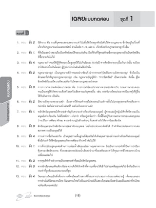 โครงการบูรณาการแบบทดสอบ
โครงการวัดและประเมินผลโครงการวัดและประเมินผล (18)
1. ตอบ ขอ 2. นิติกรรม คือ การที่บุคคลแสดงเจตนากระทําไปเพื่อใหมีผลผูกพันบังคับไดตามกฎหมาย ซึ่งจัดอยูในเรื่องที่
เกี่ยวกับกฎหมายแพงและพาณิชย สวนในขอ 1., 3. และ 4. เกี่ยวของกับกฎหมายอาญาทั้งสิ้น
2. ตอบ ขอ 1. ที่ดินในเขตปาสงวนถือเปนทรัพยสมบัติของแผนดิน เปนที่ดินที่รัฐหวงหามซึ่งตามกฎหมายถือเปนทรัพยสิน
ที่ซื้อขายกันไมได
3. ตอบ ขอ 4. กฎหมายกําหนดใหผูกูคิดดอกเบี้ยสูงสุดไดไมเกินรอยละ15 ตอป หากคิดอัตราดอกเบี้ยเกินกวานั้น จะมีผล
ทําใหดอกเบี้ยเปนโมฆะ ผูกูขอเรียกเงินตนคืนไดเทานั้น
4. ตอบ ขอ 2. กฎหมายอาญา เปนกฎหมายที่กําหนดอยางชัดแจงวาการกระทําใดเปนความผิดทางอาญา ซึ่งถือเปน
ลักษณะที่สําคัญของกฎหมายอาญา เชน กฎหมายบัญญัติวา “การชิงทรัพย” เปนความผิด ดังนั้น ผูใด
ชิงทรัพยก็ยอมมีความผิดและตองรับโทษตามกฎหมายกําหนด
5. ตอบ ขอ 3. การกระทําความผิดโดยประมาท คือ การกระทําโดยปราศจากความระมัดระวัง ขาดความรอบคอบ
จนเปนเหตุใหเกิดความเดือดรอนหรือเสียหายแกบุคคลอื่น เชน การขับรถโดยประมาทเปนเหตุใหผูอื่น
ไดรับอันตราย เปนตน
6. ตอบ ขอ 2. มีความผิดฐานพยายามฆา เนื่องจากไดกระทําการไปตลอดแลวแตการนั้นไมบรรลุผลตามที่ตนตองการ
กลาวคือ นิดไมตายตามที่เจตนาไว ผลจึงเปนพยายามฆา
7. ตอบ ขอ 1. หลักสิทธิมนุษยชนใหความสําคัญกับความเทาเทียมกันของมนุษย ผูชายและผูหญิงมีศักดิ์ศรีความเปน
มนุษยเทาเทียมกัน ไมมีใครดีกวา เกงกวา หรืออยูเหนือกวา ทั้งนี้ขึ้นอยูกับความสามารถของแตละบุคคล
วาจะมีโอกาสพัฒนาทักษะ ความชํานาญในดานตางๆ ที่แตกตางกันไดมากนอยเพียงใด
8. ตอบ ขอ 3. สิทธิมนุษยชนเปนสิทธิตามธรรมชาติของบุคคล โดยใครจะลวงละเมิดมิได ถาฝาฝนอาจสงผลกระทบตอ
สภาพความเปนมนุษยได
9. ตอบ ขอ 4. การเคารพซึ่งกันและกัน เปนคุณธรรมพื้นฐานที่สงเสริมใหเห็นคุณคาของความเทาเทียมกันของมนุษย
ซึ่งมีสวนทําใหสิทธิมนุษยชนเกิดการพัฒนากาวหนาตอไปได
10. ตอบ ขอ 1. การที่ชาวบานชุมนุมตอตานการปลอยนํ้าเสียของโรงงานอุตสาหกรรม ถือเปนการกระทําที่เปนการปกปอง
คุมครองสิทธิของตน ซึ่งผลของการปลอยนํ้าเสียจะนํามาซึ่งมลพิษและทําใหคุณภาพชีวิตของชาวบาน
เปลี่ยนแปลงไป
11. ตอบ ขอ 3. การทุบตีทํารายรางกายเปนการกระทําที่ละเมิดสิทธิมนุษยชน
12. ตอบ ขอ 3. หากนักเรียนพบเห็นเด็กเรรอน ควรแจงใหเจาหนาที่ทราบเพื่อจะไดเขาไปชวยเหลือดูแลตอไป ซึ่งถือเปนการ
กระทําที่ถูกตองและเหมาะสมที่สุด
13. ตอบ ขอ 4. วัฒนธรรมไทยเปนสิ่งที่งอกงามที่คนไทยสรางสรรคขึ้นมาจากประสบการณและองคความรู เพื่อตอบสนอง
การดําเนินชีวิตของคนไทย วัฒนธรรมไทยจึงเปนเอกลักษณที่แสดงถึงความเปนชาติและเปนมรดกที่คนไทย
จะตองสืบทอดตอไป
ตอนที่ 1
ชุดที่ 1เฉลยแบบทดสอบ
 