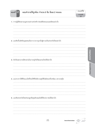 โครงการบูรณาการแบบทดสอบ
โครงการวัดและประเมินผลโครงการวัดและประเมินผล(7)
1. การปฏิบัติตนตามกฎหมายอยางเครงครัด สงผลดีตอตนเองและสังคมอยางไร
…………………………………………………………………………………………………………………………………………………………………………………………………………………….
…………………………………………………………………………………………………………………………………………………………………………………………………………………….
…………………………………………………………………………………………………………………………………………………………………………………………………………………….
…………………………………………………………………………………………………………………………………………………………………………………………………………………….
…………………………………………………………………………………………………………………………………………………………………………………………………………………….
2. แนวคิดเรื่องสิทธิมนุษยชนเปนการวางรากฐานไปสูความเปนประชาธิปไตยอยางไร
…………………………………………………………………………………………………………………………………………………………………………………………………………………….
…………………………………………………………………………………………………………………………………………………………………………………………………………………….
…………………………………………………………………………………………………………………………………………………………………………………………………………………….
…………………………………………………………………………………………………………………………………………………………………………………………………………………….
…………………………………………………………………………………………………………………………………………………………………………………………………………………….
3. นักเรียนสามารถมีสวนรวมในการอนุรักษวัฒนธรรมไทยไดอยางไร
…………………………………………………………………………………………………………………………………………………………………………………………………………………….
…………………………………………………………………………………………………………………………………………………………………………………………………………………….
…………………………………………………………………………………………………………………………………………………………………………………………………………………….
…………………………………………………………………………………………………………………………………………………………………………………………………………………….
…………………………………………………………………………………………………………………………………………………………………………………………………………………….
4. แนวทางการใชชีวิตแบบใดที่ชวยใหชีวิตมีความสุขไดในสังคมบริโภคนิยม เพราะเหตุใด
…………………………………………………………………………………………………………………………………………………………………………………………………………………….
…………………………………………………………………………………………………………………………………………………………………………………………………………………….
…………………………………………………………………………………………………………………………………………………………………………………………………………………….
…………………………………………………………………………………………………………………………………………………………………………………………………………………….
…………………………………………………………………………………………………………………………………………………………………………………………………………………….
5. แนวคิดประชาธิปไตยชวยปลูกฝงคุณลักษณะอันดีใหแกเยาวชนไดอยางไร
…………………………………………………………………………………………………………………………………………………………………………………………………………………….
…………………………………………………………………………………………………………………………………………………………………………………………………………………….
…………………………………………………………………………………………………………………………………………………………………………………………………………………….
…………………………………………………………………………………………………………………………………………………………………………………………………………………….
…………………………………………………………………………………………………………………………………………………………………………………………………………………….
¤Ðá¹¹·Õèä´Œ
¤Ðá¹¹àµçÁ
10
ตอนที่ 2 ตอบคําถามใหถูกตอง จํานวน 5 ขอ ขอละ 2 คะแนน
 
