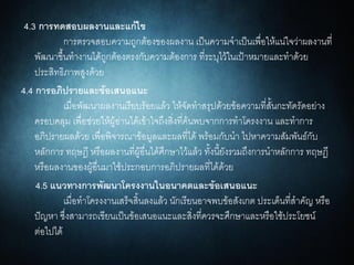 4.3 การทดสอบผลงานและแก้ไข
การตรวจสอบความถูกต้องของผลงาน เป็นความจาเป็นเพื่อให้แน่ใจว่าผลงานที่
พัฒนาขึ้นทางานได้ถูกต้องตรงกับความต้องการ ที่ระบุไว้ในเป้าหมายและทาด้วย
ประสิทธิภาพสูงด้วย
4.4 การอภิปรายและข้อเสนอแนะ
เมื่อพัฒนาผลงานเรียบร้อยแล้ว ให้จัดทาสรุปด้วยข้อความที่สั้นกะทัดรัดอย่าง
ครอบคลุม เพื่อช่วยให้ผู้อ่านได้เข้าใจถึงสิ่งที่ค้นพบจากการทาโครงงาน และทาการ
อภิปรายผลด้วย เพื่อพิจารณาข้อมูลและผลที่ได้ พร้อมกับนา ไปหาความสัมพันธ์กับ
หลักการ ทฤษฎี หรือผลงานที่ผู้อื่นได้ศึกษาไว้แล้ว ทั้งนี้ยังรวมถึงการนาหลักการ ทฤษฎี
หรือผลงานของผู้อื่นมาใช้ประกอบการอภิปรายผลที่ได้ด้วย
4.5 แนวทางการพัฒนาโครงงานในอนาคตและข้อเสนอแนะ
เมื่อทาโครงงานเสร็จสิ้นลงแล้ว นักเรียนอาจพบข้อสังเกต ประเด็นที่สาคัญ หรือ
ปัญหา ซึ่งสามารถเขียนเป็นข้อเสนอแนะและสิ่งที่ควรจะศึกษาและหรือใช้ประโยชน์
ต่อไปได้
 