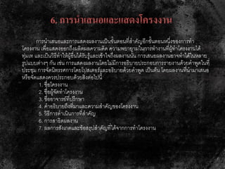6. การนาเสนอและแสดงโครงงาน
การนาเสนอและการแสดงผลงานเป็นขั้นตอนที่สาคัญอีกขั้นตอนหนึ่งของการทา
โครงงาน เพื่อแสดงออกถึงผลิตผลความคิด ความพยายามในการทางานที่ผู้ทาโครงงานได้
ทุ่มเท และเป็นวิธีทาให้ผู้อื่นได้รับรู้และเข้าใจถึงผลงานนั้น การเสนอผลงานอาจทาได้ในหลาย
รูปแบบต่างๆ กัน เช่น การแสดงผลงานโดยไม่มีการอธิบายประกอบการรายงานด้วยคาพูดในที่
ประชุม การจัดนิทรรศการโดยโปสเตอร์และอธิบายด้วยคาพูด เป็นต้น โดยผลงานที่นามาเสนอ
หรือจัดแสดงควรประกอบด้วยสิ่งต่อไปนี้
1. ชื่อโครงงาน
2. ชื่อผู้จัดทาโครงงาน
3. ชื่ออาจารย์ที่ปรึกษา
4. คาอธิบายถึงที่มาและความสาคัญของโครงงาน
5. วิธีการดาเนินการที่สาคัญ
6. การสาธิตผลงาน
7. ผลการสังเกตและข้อสรุปสาคัญที่ได้จากการทาโครงงาน
 