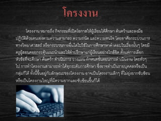 โครงงาน
โครงงาน หมายถึง กิจกรรมที่เปิดโอกาสให้ผู้เรียนได้ศึกษา ค้นคว้าและลงมือ
ปฏิบัติด้วยตนเองตามความสามารถ ความถนัด และความสนใจ โดยอาศัยกระบวนการ
ทางวิทยาศาสตร์ หรือกระบวนการอื่นใดไปใช้ในการศึกษาหาคาตอบในเรื่องนั้นๆ โดยมี
ครูผู้สอนคอยกระตุ้นแนะนาและให้คาปรึกษาแก่ผู้เรียนอย่างใกล้ชิด ตั้งแต่การเลือก
หัวข้อที่จะศึกษา ค้นคว้า ดาเนินการ วางแผน กาหนดขั้นตอนการดาเนินงาน โดยทั่วๆ
ไป การทาโครงงานสามารถทาได้ทุกระดับการศึกษา ซึ่งอาจทาเป็นรายบุคคลหรือเป็น
กลุ่มก็ได้ ทั้งนี้ขึ้นอยู่กับลักษณะของโครงงาน อาจเป็นโครงงานเล็กๆ ที่ไม่ยุ่งยากซับซ้อน
หรือเป็นโครงงานใหญ่ที่มีความยากและซับซ้อนขึ้นก็ได้
 