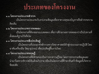 ประเภทของโครงงาน
๑.๑ โครงงานประเภทสารวจ
เป็นโครงงานประเภทเก็บรวบรวมข้อมูลเพื่อหาสาเหตุของปัญหาหรือสารวจความ
คิดเห็น
๑.๒ โครงงานประเภทการทดลอง
เป็นโครงงานที่ต้องออกแบบทดลอง เพื่อการศึกษาผลการทดลองว่าเป็นไปตามที่
ตั้งสมมติฐานไว้หรือไม่
๑.๓ โครงงานประเภทสิ่งประดิษฐ์
เป็นโครงงานที่ประยุกต์หลักการทางวิทยาศาสตร์เข้าสู่กระบวนการปฏิบัติ โดย
อาศัยเครื่องมือ วัสดุ อุปกรณ์ เพื่อประดิษฐ์ชิ้นงานใหม่
๑.๔ โครงงานประเภททฤษฎี
เป็นโครงงานที่มีลักษณะเป็นการหาความรู้ใหม่ โดยการรวบรวมข้อมูลและ
นามาวิเคราะห์จากสถิติแล้วอภิปราย หรือเป็นโครงงานที่ศึกษาค้นคว้าข้อมูลที่เกิดจาก
ข้อสงสัย
 