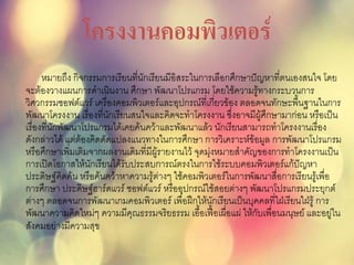 โครงงานคอมพิวเตอร์
หมายถึง กิจกรรมการเรียนที่นักเรียนมีอิสระในการเลือกศึกษาปัญหาที่ตนเองสนใจ โดย
จะต้องวางแผนการดาเนินงาน ศึกษา พัฒนาโปรแกรม โดยใช้ความรู้ทางกระบวนการ
วิศวกรรมซอฟต์แวร์ เครื่องคอมพิวเตอร์และอุปกรณ์ที่เกี่ยวข้อง ตลอดจนทักษะพื้นฐานในการ
พัฒนาโครงงาน เรื่องที่นักเรียนสนใจและคิดจะทาโครงงาน ซึ่งอาจมีผู้ศึกษามาก่อน หรือเป็น
เรื่องที่นักพัฒนาโปรแกรมได้เคยค้นคว้าและพัฒนาแล้ว นักเรียนสามารถทาโครงงานเรื่อง
ดังกล่าวได้ แต่ต้องคิดดัดแปลงแนวทางในการศึกษา การวิเคราะห์ข้อมูล การพัฒนาโปรแกรม
หรือศึกษาเพิ่มเติมจากผลงานเดิมที่มีผู้รายงานไว้ จุดมุ่งหมายสาคัญของการทาโครงงานเป็น
การเปิดโอกาสให้นักเรียนได้รับประสบการณ์ตรงในการใช้ระบบคอมพิวเตอร์แก้ปัญหา
ประดิษฐ์คิดค้น หรือค้นคว้าหาความรู้ต่างๆ ใช้คอมพิวเตอร์ในการพัฒนาสื่อการเรียนรู้เพื่อ
การศึกษา ประดิษฐ์ฮาร์ดแวร์ ซอฟต์แวร์ หรืออุปกรณ์ใช้สอยต่างๆ พัฒนาโปรแกรมประยุกต์
ต่างๆ ตลอดจนการพัฒนาเกมคอมพิวเตอร์ เพื่อฝึกให้นักเรียนเป็นบุคคลที่ใฝ่เรียนใฝ่รู้ การ
พัฒนาความคิดใหม่ๆ ความมีคุณธรรมจริยธรรม เอื้อเฟื้อเผื่อแผ่ ให้กับเพื่อนมนุษย์ และอยู่ใน
สังคมอย่างมีความสุข
 