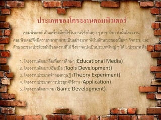 ประเภทของโครงงานคอมพิวเตอร์
คอมพิวเตอร์ เป็นเครื่องมือที่ใช้ในงานวิจัยในทุก ๆ สาขาวิชา ดังนั้นโครงงาน
คอมพิวเตอร์จึงมีความหลากหลายเป็นอย่างมาก ทั้งในลักษณะของเนื้อหา กิจกรรม และ
ลักษณะของประโยชน์หรือผลงานที่ได้ ซึ่งอาจแบ่งเป็นประเภทใหญ่ ๆ ได้ 5 ประเภท คือ
1. โครงงานพัฒนาสื่อเพื่อการศึกษา (Educational Media)
2. โครงงานพัฒนาเครื่องมือ (Tools Development)
3. โครงงานประเภทจาลองทฤษฎี (Theory Experiment)
4. โครงงานประเภทการประยุกต์ใช้งาน (Application)
5. โครงงานพัฒนาเกม (Game Development)
 