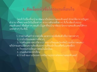 1. คัดเลือกหัวข้อโครงงานที่สนใจ
โดยทั่วไปเรื่องที่จะนามาพัฒนาเป็นโครงงานคอมพิวเตอร์ มักจะได้มาจากปัญหา
คาถาม หรือความสนใจในเรื่องต่างๆ จากการสังเกตสิ่งต่างๆ ที่เกี่ยวข้องกับระบบ
คอมพิวเตอร์ หรือสิ่งต่างๆ รอบตัว ปัญหาที่จะนามาพัฒนาโครงงานคอมพิวเตอร์ได้จาก
แหล่งต่างๆ กัน ดังนี้
1. การอ่านค้นคว้าจากหนังสือ เอกสาร หนังสือพิมพ์ หรือวารสารต่างๆ
2. การไปเยี่ยมชมสถานที่ต่างๆ
3. การฟังบรรยายทางวิชาการ รายการวิทยุและโทรทัศน์ รวมทั้งการสนทนา
อภิปรายแลกเปลี่ยนความคิดเห็นระหว่างเพื่อนนักเรียนหรือกับบุคคลอื่นๆ
4. กิจกรรมการเรียนการสอนในโรงเรียน
5. งานอดิเรกของนักเรียน
6. การเข้าชมงานนิทรรศการหรืองานประกวดโครงงานคอมพิวเตอร์
 