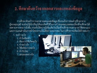 2. ศึกษาค้นคว้าจากเอกสารและแหล่งข้อมูล
การศึกษาค้นคว้าจากเอกสารและแหล่งข้อมูล ซึ่งรวมถึงการขอคาปรึกษาจาก
ผู้ทรงคุณวุฒิ จะช่วยให้นักเรียนได้แนวคิดที่ใช้ในการกาหนดขอบเขตของเรื่องที่จะศึกษาได้
เฉพาะเจาะจงมากยิ่งขึ้น รวมทั้งได้ความรู้เพิ่มเติมในเรื่องที่จะศึกษาจนสามารถใช้ออกแบบ
และวางแผนดาเนินการทาโครงงานนั้นได้อย่างเหมาะสม ในการศึกษาจะต้องได้คาตอบว่า
1. จะทา อะไร
2. ทาไมต้องทา
3. ต้องการให้เกิดอะไร
4. ทาอย่างไร
5. ใช้ทรัพยากรอะไร
6. ทากับใคร
7. เสนอผลอย่างไร
 
