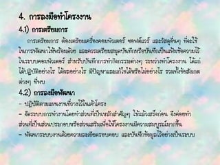 4. การลงมือทาโครงงาน
4.1) การเตรียมการ
การเตรียมการ ต้องเตรียมเครื่องคอมพิวเตอร์ ซอฟต์แวร์ และวัสดุอื่นๆ ที่จะใช้
ในการพัฒนาให้พร้อมด้วย และควรเตรียมสมุดบันทึกหรือบันทึกเป็นแฟ้มข้อความไว้
ในระบบคอมพิวเตอร์ สาหรับบันทึกการทากิจกรรมต่างๆ ระหว่างทาโครงงาน ได้แก่
ได้ปฏิบัติอย่างไร ได้ผลอย่างไร มีปัญหาและแก้ไขได้หรือไม่อย่างไร รวมทั้งข้อสังเกต
ต่างๆ ที่พบ
4.2) การลงมือพัฒนา
- ปฏิบัติตามแผนงานที่วางไว้ในเค้าโครง
- จัดระบบการทางานโดยทาส่วนที่เป็นหลักสาคัญๆ ให้แล้วเสร็จก่อน จึงค่่อยทา
ส่วนที่เป็นส่วนประกอบหรือส่วนเสริมเพื่อให้โครงงานมีความสมบูรณ์มากขึ้น
- พัฒนาระบบงานด้วยความละเอียดรอบคอบ และบันทึกข้อมูลไว้อย่างเป็นระบบ
 