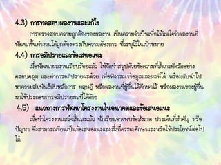 4.3) การทดสอบผลงานและแก้ไข
การตรวจสอบความถูกต้องของผลงาน เป็นความจาเป็นเพื่อให้แน่ใจว่าผลงานที่
พัฒนาขึ้นทางานได้ถูกต้องตรงกับความต้องการ ที่ระบุไว้ในเป้าหมาย
4.4) การอภิปรายและข้อเสนอแนะ
เมื่อพัฒนาผลงานเรียบร้อยแล้ว ให้จัดทาสรุปด้วยข้อความที่สั้นกะทัดรัดอย่าง
ครอบคลุม และทาการอภิปรายผลด้วย เพื่อพิจารณาข้อมูลและผลที่ได้ พร้อมกับนาไป
หาความสัมพันธ์กับหลักการ ทฤษฎี หรือผลงานที่ผู้อื่นได้ศึกษาไว้ หรือผลงานของผู้อื่น
มาใช้ประกอบการอภิปรายผลที่ได้ด้วย
4.5) แนวทางการพัฒนาโครงงานในอนาคตและข้อเสนอแนะ
เมื่อทาโครงงานเสร็จสิ้นลงแล้ว นักเรียนอาจพบข้อสังเกต ประเด็นที่สาคัญ หรือ
ปัญหา ซึ่งสามารถเขียนเป็นข้อเสนอแนะและสิ่งที่ควรจะศึกษาและหรือใช้ประโยชน์ต่อไป
ได้
 