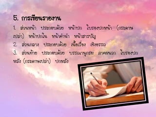 5. การเขียนรายงาน
1. ส่วนหน้า ประกอบด้วย หน้าปก ใบรองปกหน้า (กระดาษ
เปล่า) หน้าปกใน หน้าคานา หน้าสารบัญ
2. ส่วนกลาง ประกอบด้วย เนื้อเรื่อง เชิงอรรถ
3. ส่วนท้าย ประกอบด้วย บรรณานุกรม ภาคผนวก ใบรองปก
หลัง (กระดาษเปล่า) ปกหลัง
 
