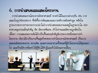 6. การนาเสนอและแสดงโครงงาน
การนาเสนอผลงานโครงงานวิทยาศาสตร์ อาจทาได้ในแบบต่างๆกัน เช่น การ
แสดงในรูปนิทรรศการ ซึ่งมีทั้งการจัดแสดงและการอธิบายด้วยคาพูด หรือใน
รูปแบบของการรายงานปากเปล่าไม่ว่าการนาเสนอผลงานจะอยู่ในรูปแบบใด ควร
ครอบคลุมประเด็นสาคัญ คือ มีความชัดเจน เข้าใจง่ายและมีความถูกต้องใน
เนื้อหา การแสดงผลงานจัดได้ว่าเป็นขั้นตอนสาคัญอีกประการหนึ่งของการทา
โครงงาน เรียกได้ว่าเป็นงานขั้นสุดท้ายของการทาโครงงานวิทยาศาสตร์ เป็นการ
แสดงผลิตผลของงาน ความคิด และความพยายามทั้งหมดที่ผู้ทาโครงงานได้ทุ่มเทลง
ไป และเป็นวิธีการที่จะทาให้ผู้อื่นได้รับรู้และเข้าใจถึงผลงานนั้นๆ
 