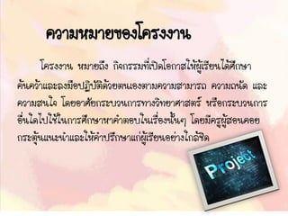 ความหมายของโครงงาน
โครงงาน หมายถึง กิจกรรมที่เปิดโอกาสให้ผู้เรียนได้ศึกษา
ค้นคว้าและลงมือปฏิบัติด้วยตนเองตามความสามารถ ความถนัด และ
ความสนใจ โดยอาศัยกระบวนการทางวิทยาศาสตร์ หรือกระบวนการ
อื่นใดไปใช้ในการศึกษาหาคาตอบในเรื่องนั้นๆ โดยมีครูผู้สอนคอย
กระตุ้นแนะนาและให้คาปรึกษาแก่ผู้เรียนอย่างใกล้ชิด
 