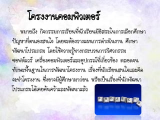 โครงงานคอมพิวเตอร์
หมายถึง กิจกรรมการเรียนที่นักเรียนมีอิสระในการเลือกศึกษา
ปัญหาที่ตนเองสนใจ โดยจะต้องวางแผนการดาเนินงาน ศึกษา
พัฒนาโปรแกรม โดยใช้ความรู้ทางกระบวนการวิศวกรรม
ซอฟต์แวร์ เครื่องคอมพิวเตอร์และอุปกรณ์ที่เกี่ยวข้อง ตลอดจน
ทักษะพื้นฐานในการพัฒนาโครงงาน เรื่องที่นักเรียนสนใจและคิด
จะทาโครงงาน ซึ่งอาจมีผู้ศึกษามาก่อน หรือเป็นเรื่องที่นักพัฒนา
โปรแกรมได้เคยค้นคว้าและพัฒนาแล้ว
 