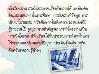 นักเรียนสามารถทาโครงงานเรื่องดังกล่าวได้ แต่ต้องคิด
ดัดแปลงแนวทางในการศึกษา การวิเคราะห์ข้อมูล การ
พัฒนาโปรแกรม หรือศึกษาเพิ่มเติมจากผลงานเดิมที่มี
ผู้รายงานไว้ จุดมุ่งหมายสาคัญของการทาโครงงานเป็น
การเปิดโอกาสให้นักเรียนได้รับประสบการณ์ตรงในการ
ใช้ระบบคอมพิวเตอร์แก้ปัญหา ประดิษฐ์คิดค้น หรือ
ค้นคว้าหาความรู้ต่างๆ
 