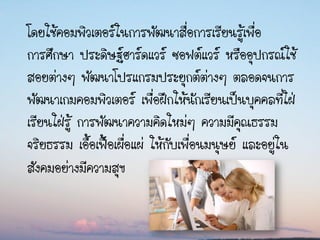 โดยใช้คอมพิวเตอร์ในการพัฒนาสื่อการเรียนรู้เพื่อ
การศึกษา ประดิษฐ์ฮาร์ดแวร์ ซอฟต์แวร์ หรืออุปกรณ์ใช้
สอยต่างๆ พัฒนาโปรแกรมประยุกต์ต่างๆ ตลอดจนการ
พัฒนาเกมคอมพิวเตอร์ เพื่อฝึกให้นักเรียนเป็นบุคคลที่ใฝ่
เรียนใฝ่รู้ การพัฒนาความคิดใหม่ๆ ความมีคุณธรรม
จริยธรรม เอื้อเฟื้อเผื่อแผ่ ให้กับเพื่อนมนุษย์ และอยู่ใน
สังคมอย่างมีความสุข
 