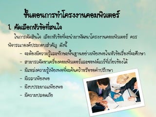 ขั้นตอนการทาโครงงานคอมพิวเตอร์
1. คัดเลือกหัวข้อที่สนใจ
ในการตัดสินใจ เลือกหัวข้อที่จะนามาพัฒนาโครงงานคอมพิวเตอร์ ควร
พิจารณาองค์ประกอบสาคัญ ดังนี้
- จะต้องมีความรู้และทักษะพื้นฐานอย่างเพียงพอในหัวข้อเรื่องที่จะศึกษา
- สามารถจัดหาเครื่องคอมพิวเตอร์และซอฟต์แวร์ที่เกี่ยวข้องได้
- มีแหล่งความรู้เพียงพอที่จะค้นคว้าหรือขอคาปรึกษา
- มีเวลาเพียงพอ
- มีงบประมาณเพียงพอ
- มีความปลอดภัย
 